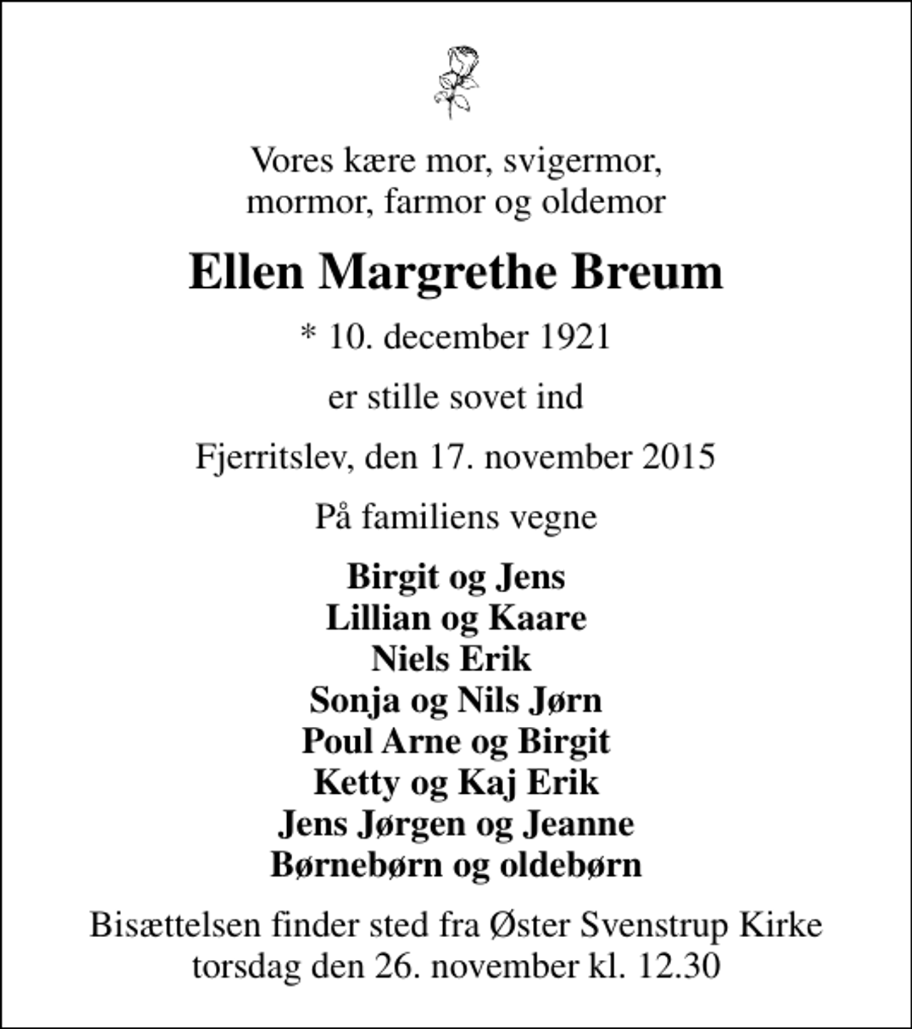 <p>Vores kære mor, svigermor, mormor, farmor og oldemor<br />Ellen Margrethe Breum<br />* 10. december 1921<br />er stille sovet ind<br />Fjerritslev, den 17. november 2015<br />På familiens vegne<br />Birgit og Jens Lillian og Kaare Niels Erik Sonja og Nils Jørn Poul Arne og Birgit Ketty og Kaj Erik Jens Jørgen og Jeanne Børnebørn og oldebørn<br />Bisættelsen finder sted fra Øster Svenstrup Kirke torsdag den 26. november kl. 12.30</p>