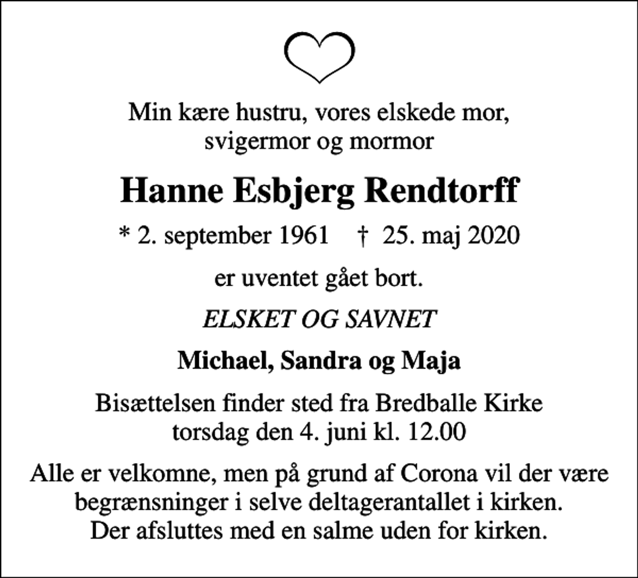 <p>Min kære hustru, vores elskede mor, svigermor og mormor<br />Hanne Esbjerg Rendtorff<br />* 2. september 1961 ✝ 25. maj 2020<br />er uventet gået bort.<br />ELSKET OG SAVNET<br />Michael, Sandra og Maja<br />Bisættelsen finder sted fra Bredballe Kirke torsdag den 4. juni kl. 12.00<br />Alle er velkomne, men på grund af Corona vil der være begrænsninger i selve deltagerantallet i kirken. Der afsluttes med en salme uden for kirken.</p>