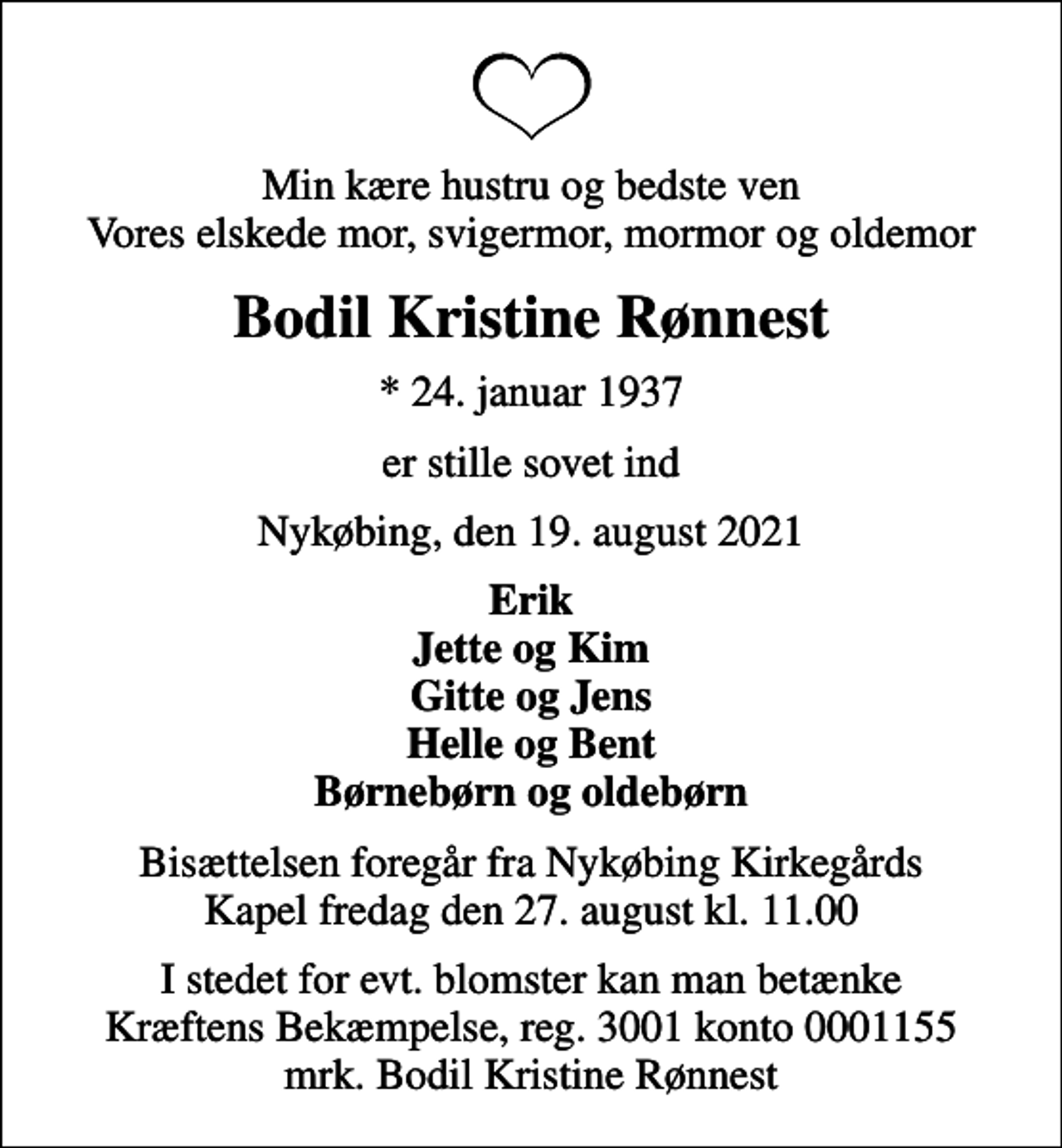 <p>Min kære hustru og bedste ven Vores elskede mor, svigermor, mormor og oldemor<br />Bodil Kristine Rønnest<br />* 24. januar 1937<br />er stille sovet ind<br />Nykøbing, den 19. august 2021<br />Erik Jette og Kim Gitte og Jens Helle og Bent Børnebørn og oldebørn<br />Bisættelsen foregår fra Nykøbing Kirkegårds Kapel fredag den 27. august kl. 11.00<br />I stedet for evt. blomster kan man betænke<br />Kræftens Bekæmpelse reg.3001konto0001155mrk. Bodil Kristine<br />Rønnest</p>