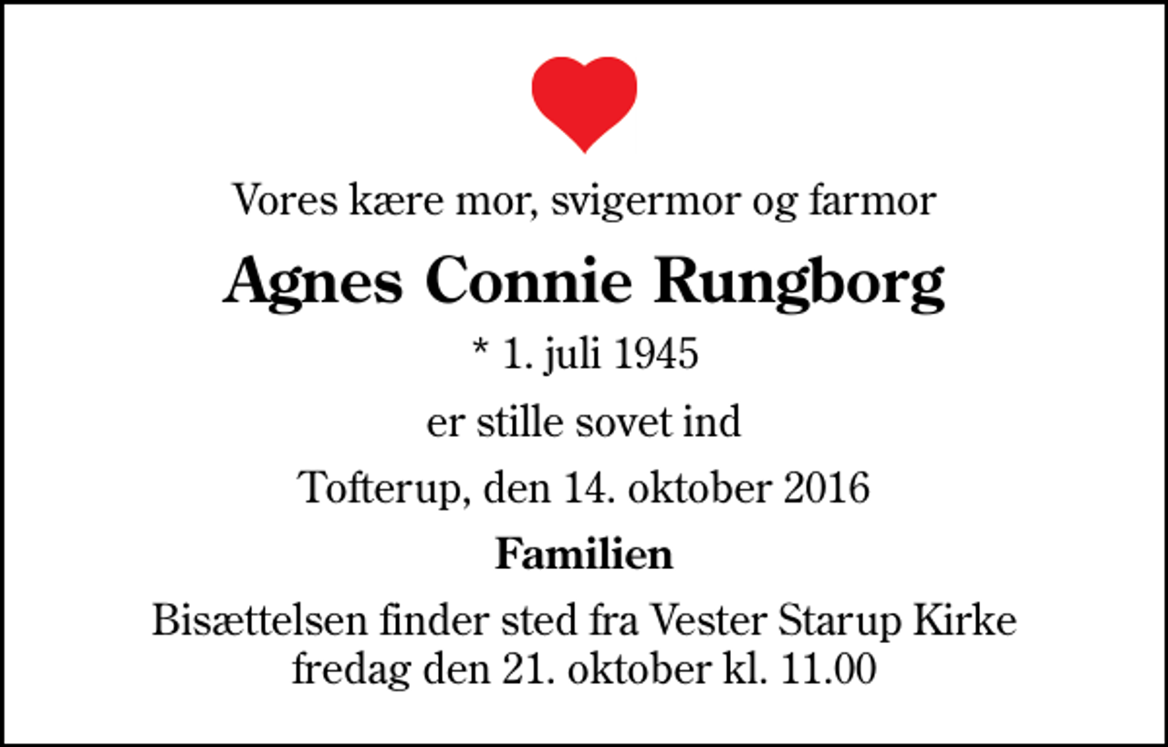 <p>Vores kære mor, svigermor og farmor<br />Agnes Connie Rungborg<br />* 1. juli 1945<br />er stille sovet ind<br />Tofterup, den 14. oktober 2016<br />Familien<br />Bisættelsen finder sted fra Vester Starup Kirke fredag den 21. oktober kl. 11.00</p>