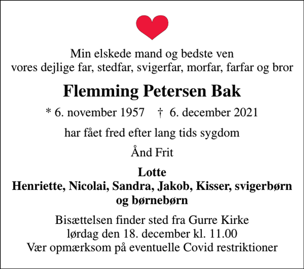 <p>Min elskede mand og bedste ven vores dejlige far, stedfar, svigerfar, morfar, farfar og bror<br />Flemming Petersen Bak<br />* 6. november 1957 ✝ 6. december 2021<br />har fået fred efter lang tids sygdom<br />Ånd Frit<br />Lotte Henriette, Nicolai, Sandra, Jakob, Kisser, svigerbørn og børnebørn<br />Bisættelsen finder sted fra Gurre Kirke lørdag den 18. december kl. 11.00 Vær opmærksom på eventuelle Covid restriktioner</p>