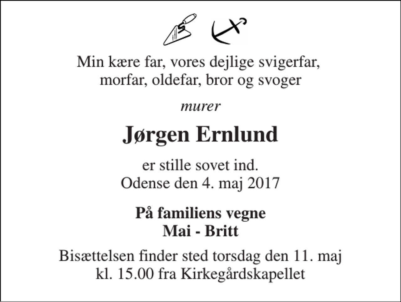 <p>Min kære far, vores dejlige svigerfar, morfar, oldefar, bror og svoger<br />murer<br />Jørgen Ernlund<br />er stille sovet ind. Odense den 4. maj 2017<br />På familiens vegne Mai - Britt<br />Bisættelsen finder sted torsdag den 11. maj kl. 15.00 fra Kirkegårdskapellet</p>