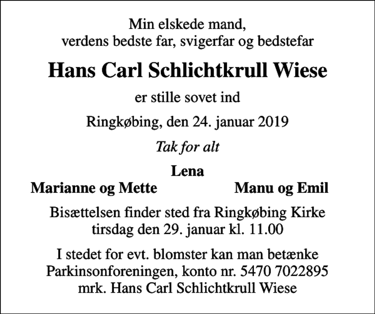 <p>Min elskede mand, verdens bedste far, svigerfar og bedstefar<br />Hans Carl Schlichtkrull Wiese<br />er stille sovet ind<br />Ringkøbing, den 24. januar 2019<br />Tak for alt<br />Lena<br />Marianne og Mette<br />Manu og Emil<br />Bisættelsen finder sted fra Ringkøbing Kirke tirsdag den 29. januar kl. 11.00<br />I stedet for evt. blomster kan man betænke<br />Parkinsonforeningen kontonr.54707022895mrk. Hans Carl Schlichtkrull<br />Wiese</p>