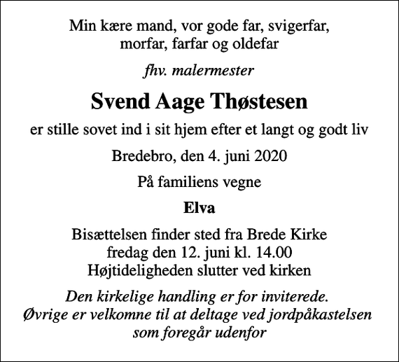 <p>Min kære mand, vor gode far, svigerfar, morfar, farfar og oldefar<br />fhv. malermester<br />Svend Aage Thøstesen<br />er stille sovet ind i sit hjem efter et langt og godt liv<br />Bredebro, den 4. juni 2020<br />På familiens vegne<br />Elva<br />Bisættelsen finder sted fra Brede Kirke fredag den 12. juni kl. 14.00 Højtideligheden slutter ved kirken<br />Den kirkelige handling er for inviterede. Øvrige er velkomne til at deltage ved jordpåkastelsen som foregår udenfor</p>