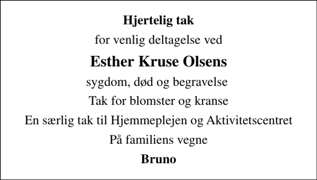 <p>Hjertelig tak<br />for venlig deltagelse ved<br />Esther Kruse Olsens<br />sygdom, død og begravelse<br />Tak for blomster og kranse<br />En særlig tak til Hjemmeplejen og Aktivitetscentret<br />På familiens vegne<br />Bruno</p>
