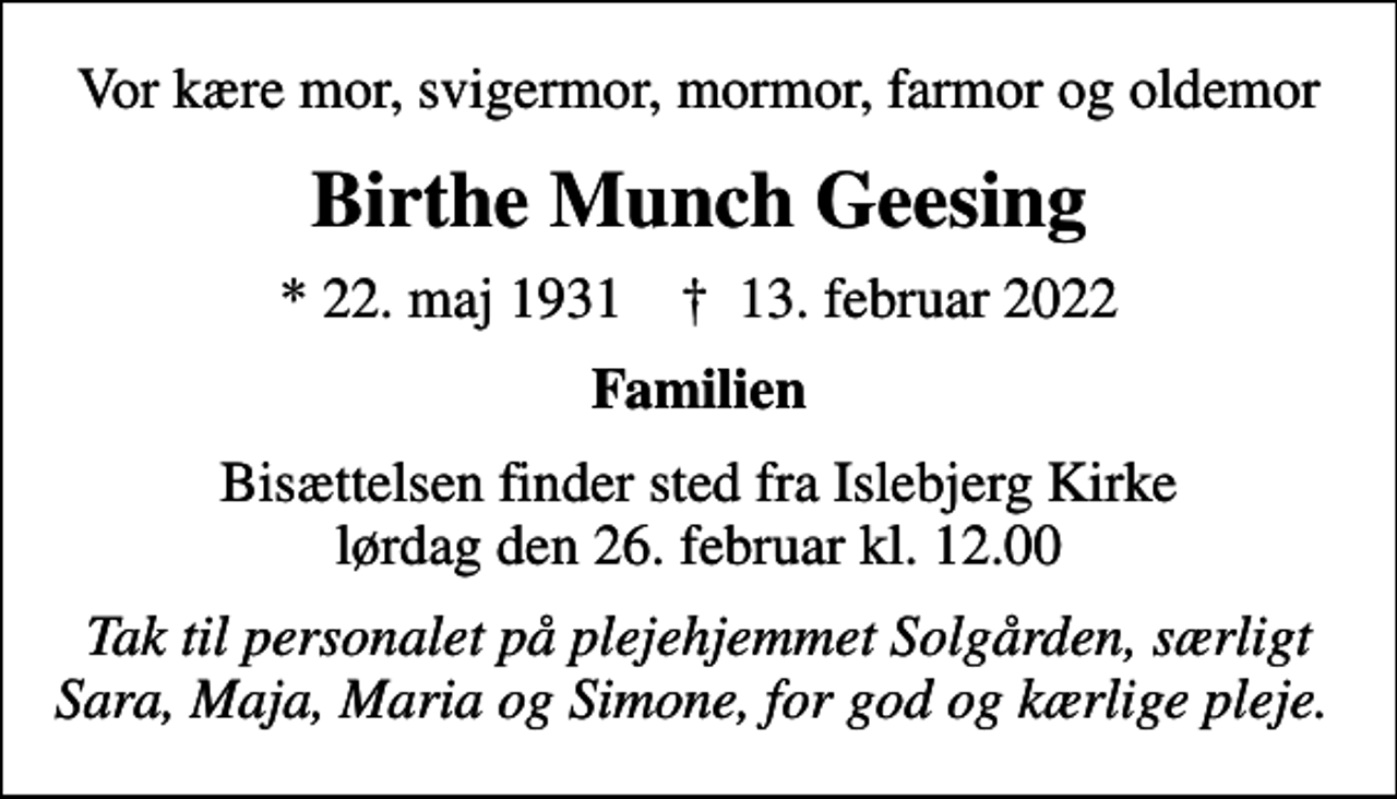 <p>Vor kære mor, svigermor, mormor, farmor og oldemor<br />Birthe Munch Geesing<br />* 22. maj 1931 ✝ 13. februar 2022<br />Familien<br />Bisættelsen finder sted fra Islebjerg Kirke lørdag den 26. februar kl. 12.00<br />Tak til personalet på plejehjemmet Solgården, særligt Sara, Maja, Maria og Simone, for god og kærlige pleje.</p>