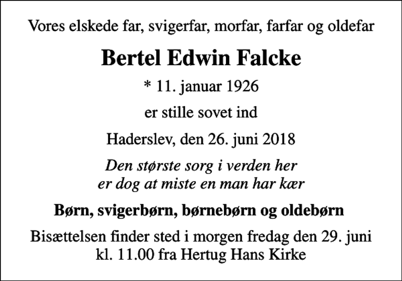 <p>Vores elskede far, svigerfar, morfar, farfar og oldefar<br />Bertel Edwin Falcke<br />* 11. januar 1926<br />er stille sovet ind<br />Haderslev, den 26. juni 2018<br />Den største sorg i verden her er dog at miste en man har kær<br />Børn, svigerbørn, børnebørn og oldebørn<br />Bisættelsen finder sted i morgen fredag den 29. juni kl. 11.00 fra Hertug Hans Kirke</p>