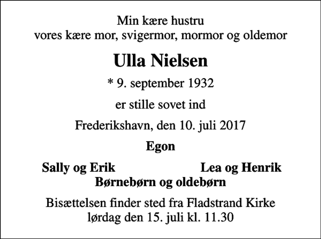 <p>Min kære hustru vores kære mor, svigermor, mormor og oldemor<br />Ulla Nielsen<br />* 9. september 1932<br />er stille sovet ind<br />Frederikshavn, den 10. juli 2017<br />Egon<br />Sally og Erik<br />Lea og Henrik<br />Bisættelsen finder sted fra Fladstrand Kirke lørdag den 15. juli kl. 11.30</p>