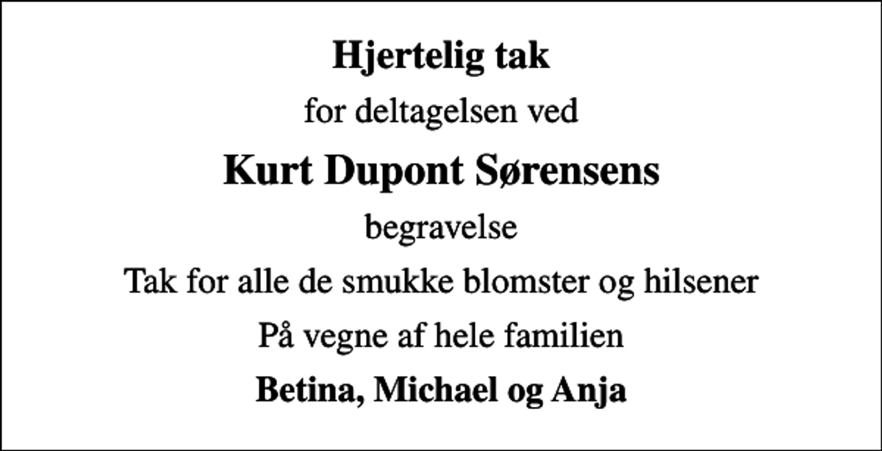 <p>Hjertelig tak<br />for deltagelsen ved<br />Kurt Dupont Sørensens<br />begravelse<br />Tak for alle de smukke blomster og hilsener<br />På vegne af hele familien<br />Betina, Michael og Anja</p>