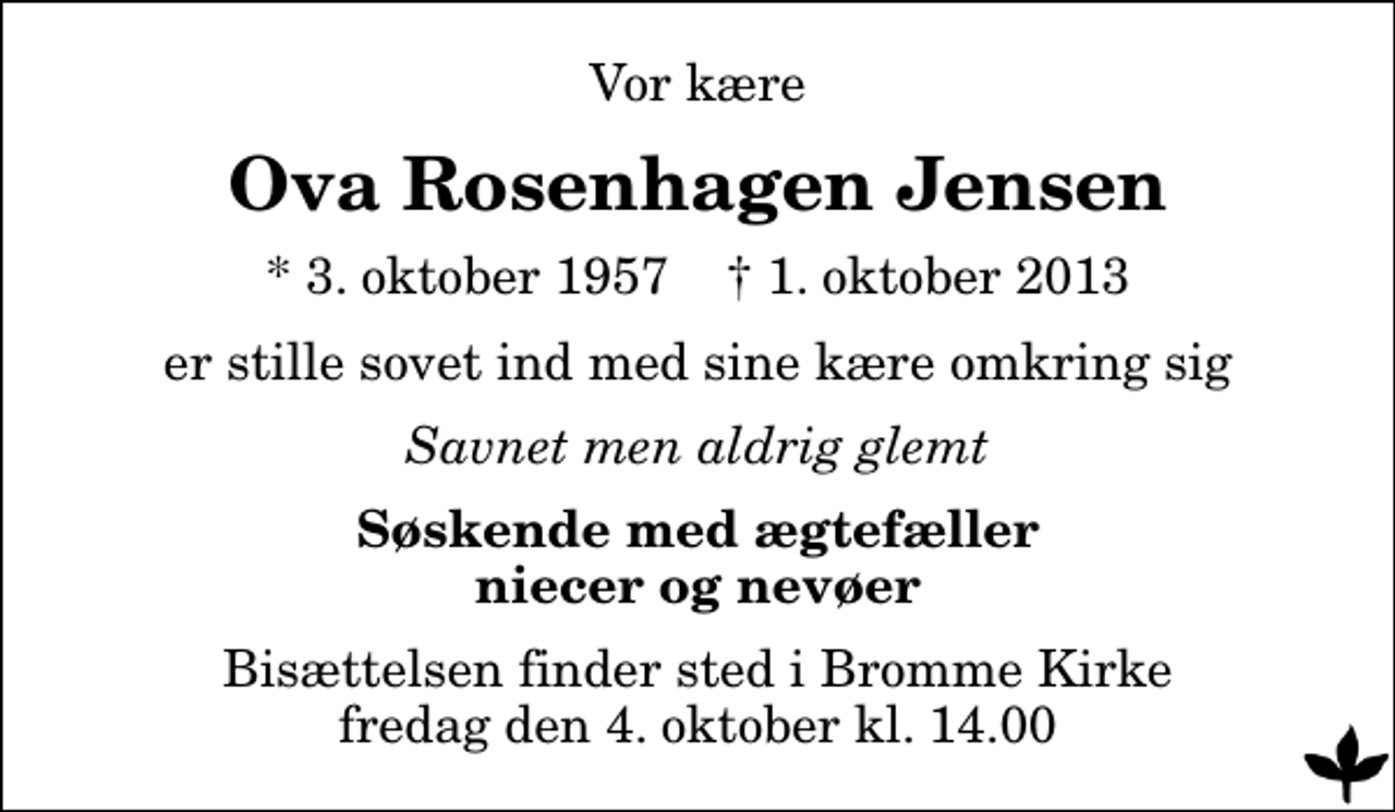 <p>Vor kære<br />Ova Rosenhagen Jensen<br />* 3. oktober 1957 ✝ 1. oktober 2013<br />er stille sovet ind med sine kære omkring sig<br />Savnet men aldrig glemt<br />Søskende med ægtefæller niecer og nevøer<br />Bisættelsen finder sted i Bromme Kirke fredag den 4. oktober kl. 14.00</p>