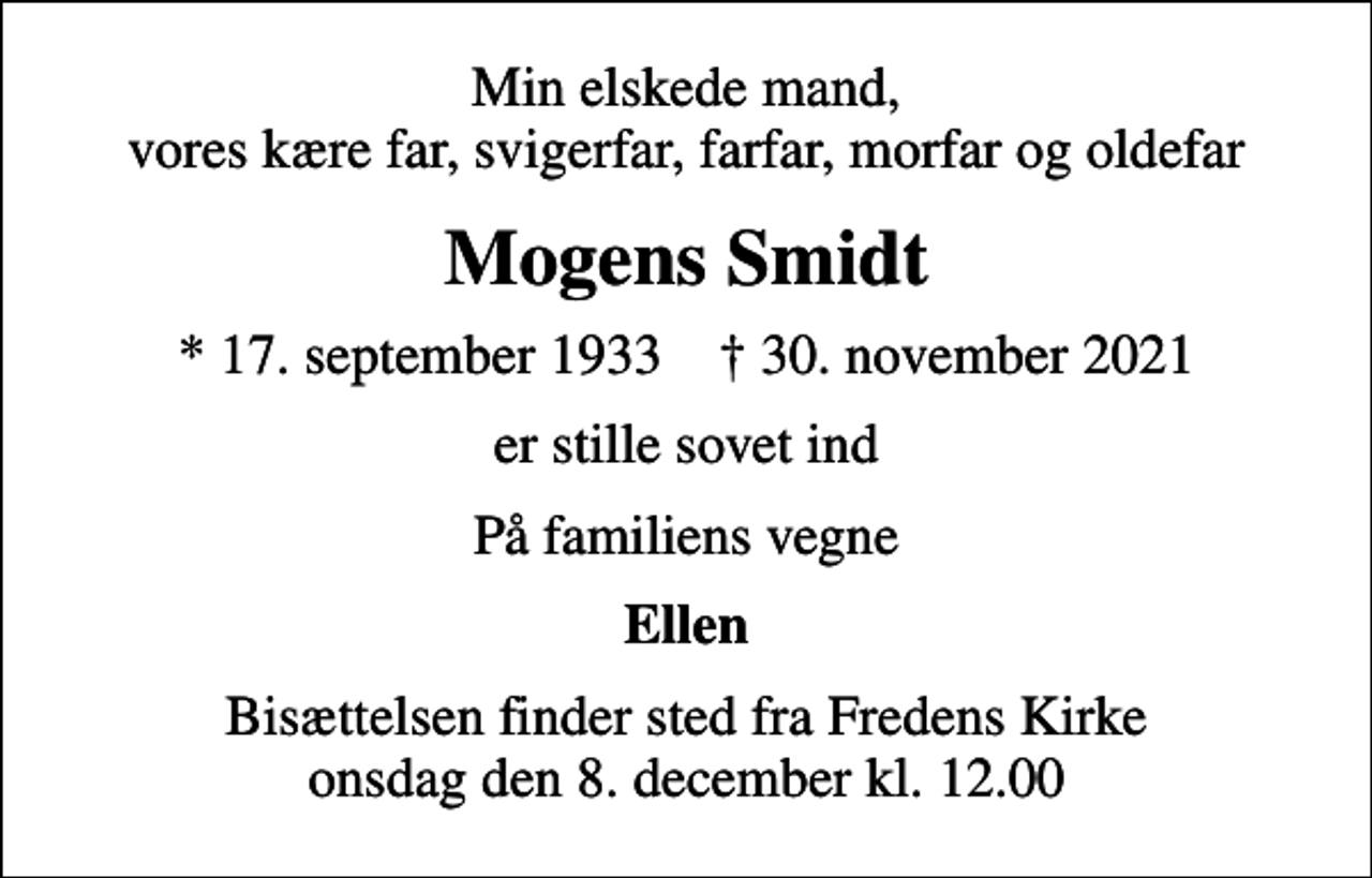 <p>Min elskede mand, vores kære far, svigerfar, farfar, morfar og oldefar<br />Mogens Smidt<br />* 17. september 1933 ✝ 30. november 2021<br />er stille sovet ind<br />På familiens vegne<br />Ellen<br />Bisættelsen finder sted fra Fredens Kirke onsdag den 8. december kl. 12.00</p>