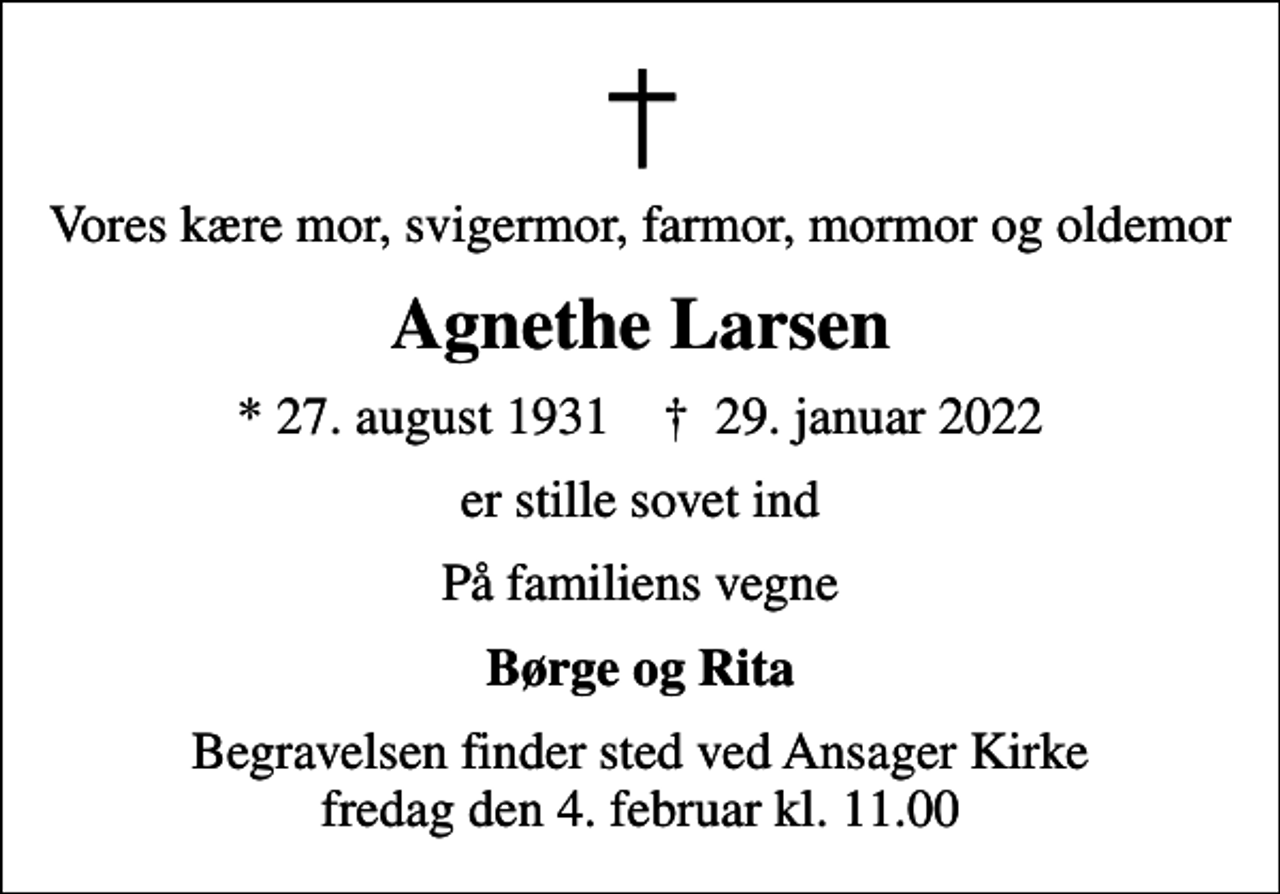 <p>Vores kære mor, svigermor, farmor, mormor og oldemor<br />Agnethe Larsen<br />* 27. august 1931 ✝ 29. januar 2022<br />er stille sovet ind<br />På familiens vegne<br />Børge og Rita<br />Begravelsen finder sted ved Ansager Kirke fredag den 4. februar kl. 11.00</p>