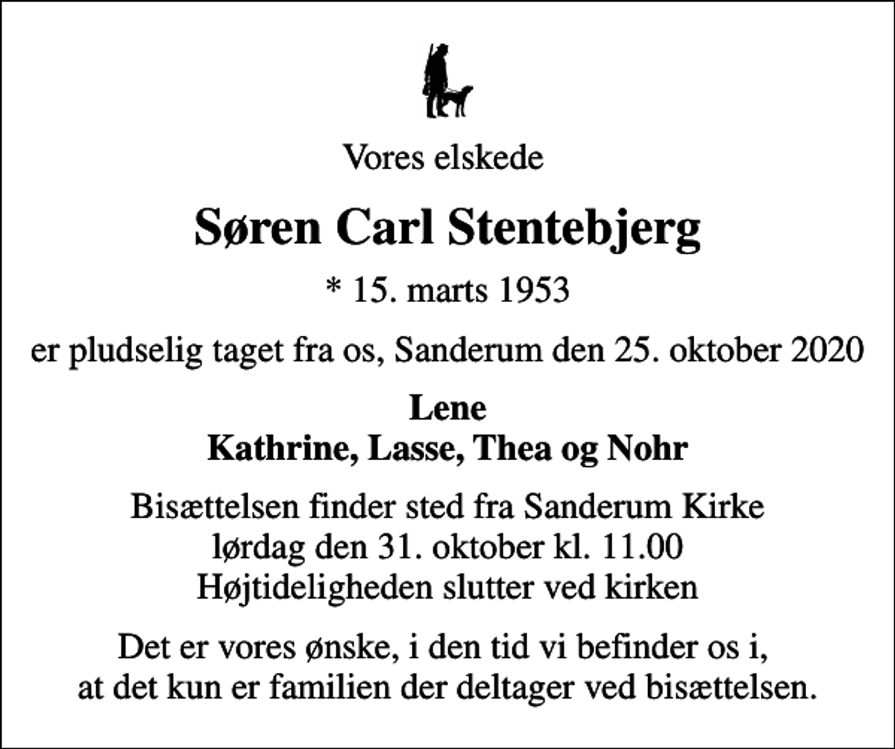 <p>Vores elskede<br />Søren Carl Stentebjerg<br />* 15. marts 1953<br />er pludselig taget fra os, Sanderum den 25. oktober 2020<br />Lene Kathrine, Lasse, Thea og Nohr<br />Bisættelsen finder sted fra Sanderum Kirke lørdag den 31. oktober kl. 11.00 Højtideligheden slutter ved kirken<br />Det er vores ønske, i den tid vi befinder os i, at det kun er familien der deltager ved bisættelsen.</p>