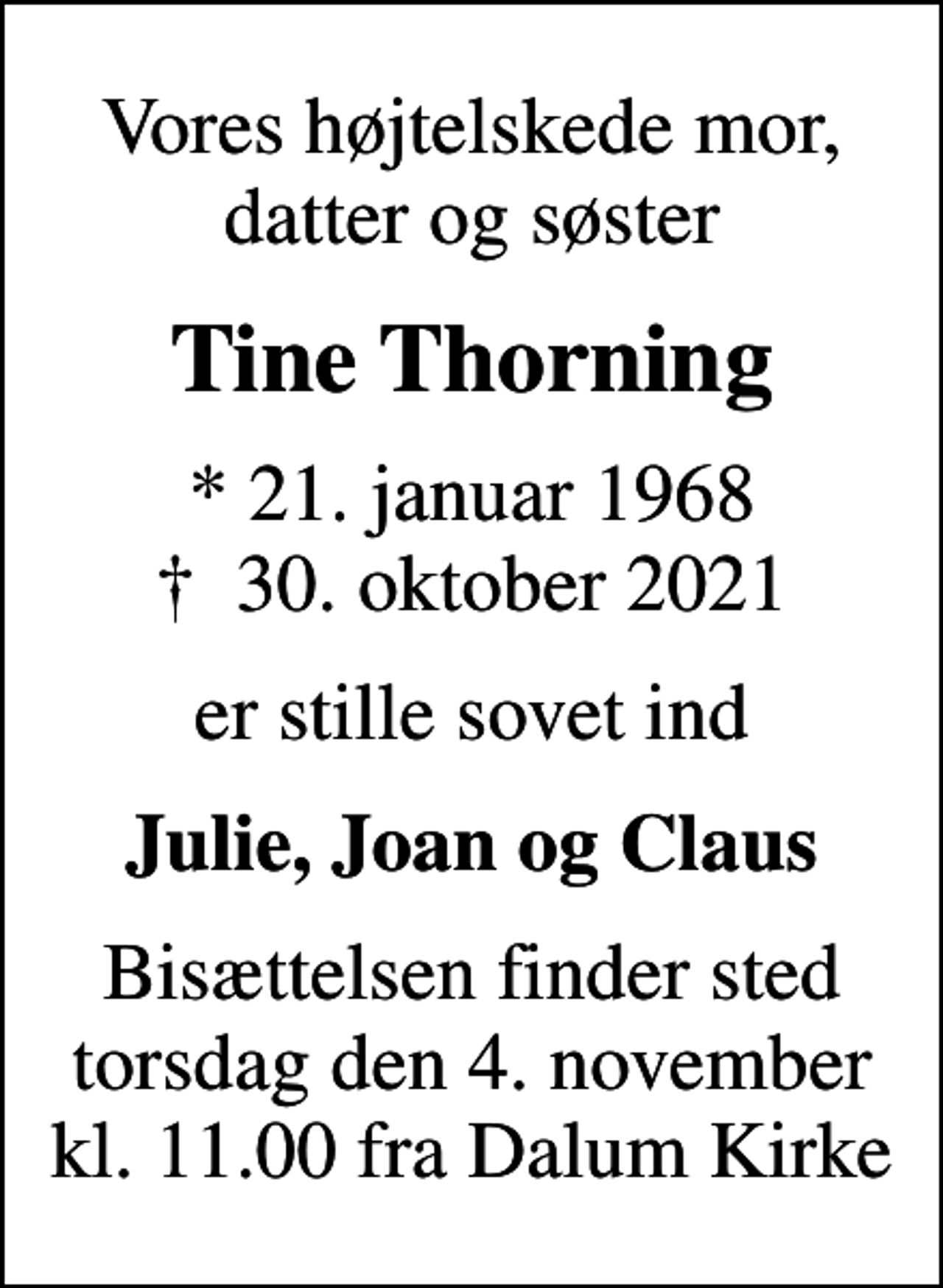 <p>Vores højtelskede mor, datter og søster<br />Tine Thorning<br />* 21. januar 1968<br />✝ 30. oktober 2021<br />er stille sovet ind<br />Julie, Joan og Claus<br />Bisættelsen finder sted torsdag den 4. november kl. 11.00 fra Dalum Kirke</p>