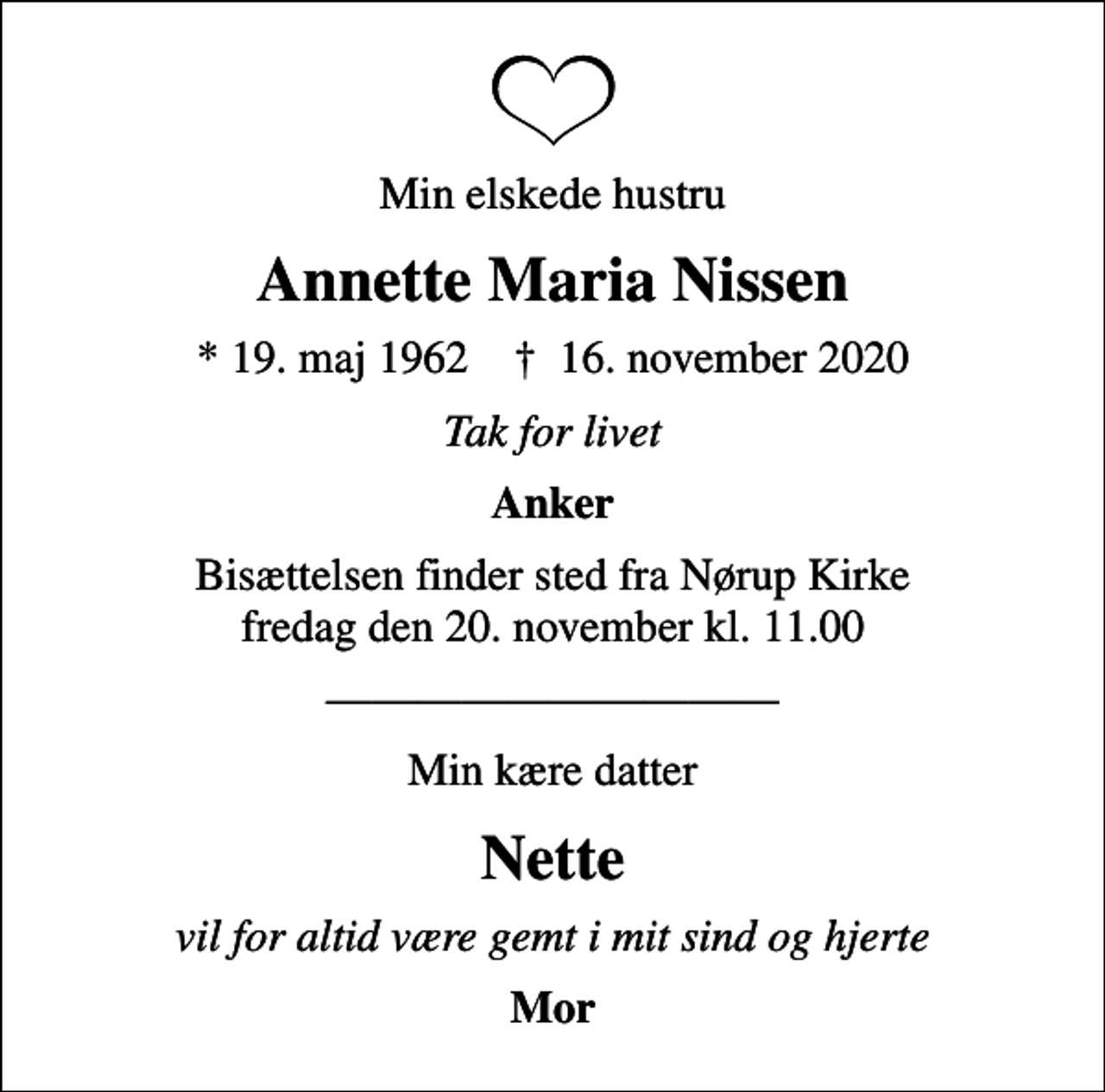 <p>Min elskede hustru<br />Annette Maria Nissen<br />* 19. maj 1962 ✝ 16. november 2020<br />Tak for livet<br />Anker<br />Bisættelsen finder sted fra Nørup Kirke fredag den 20. november kl. 11.00<br />Min kære datter<br />Nette<br />vil for altid være gemt i mit sind og hjerte<br />Mor</p>