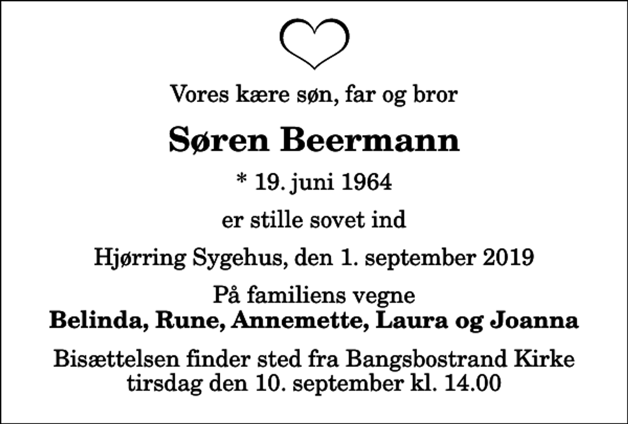 <p>Vores kære søn, far og bror<br />Søren Beermann<br />* 19. juni 1964<br />er stille sovet ind<br />Hjørring Sygehus, den 1. september 2019<br />På familiens vegne<br />Belinda, Rune, Annemette, Laura og Joanna<br />Bisættelsen finder sted fra Bangsbostrand Kirke tirsdag den 10. september kl. 14.00</p>