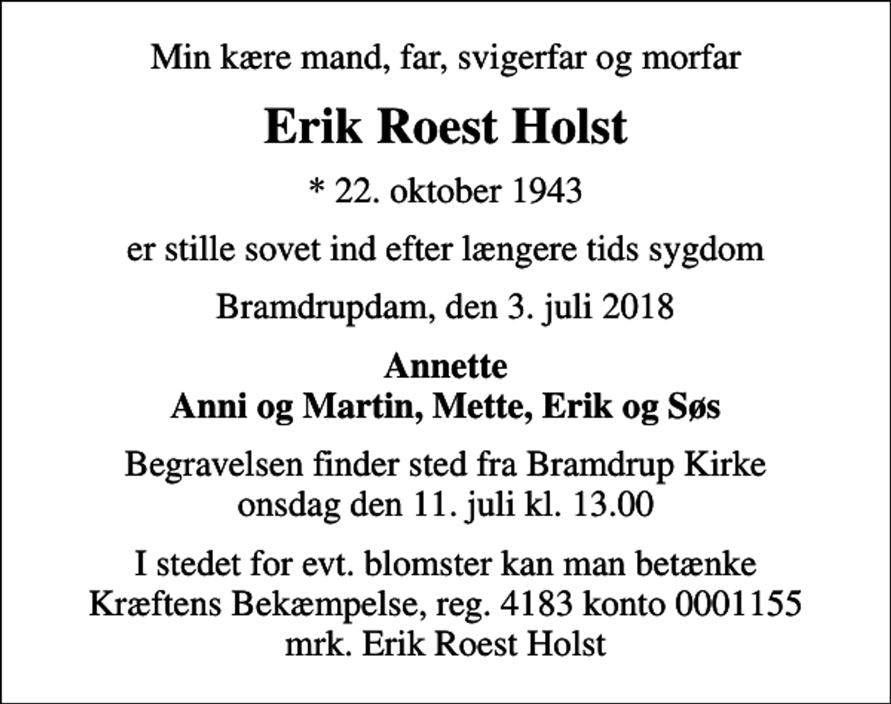 <p>Min kære mand, far, svigerfar og morfar<br />Erik Roest Holst<br />* 22. oktober 1943<br />er stille sovet ind efter længere tids sygdom<br />Bramdrupdam, den 3. juli 2018<br />Annette Anni og Martin, Mette, Erik og Søs<br />Begravelsen finder sted fra Bramdrup Kirke onsdag den 11. juli kl. 13.00<br />I stedet for evt. blomster kan man betænke<br />Kræftens Bekæmpelse reg.4183konto0001155mrk. Erik Roest<br />Holst</p>