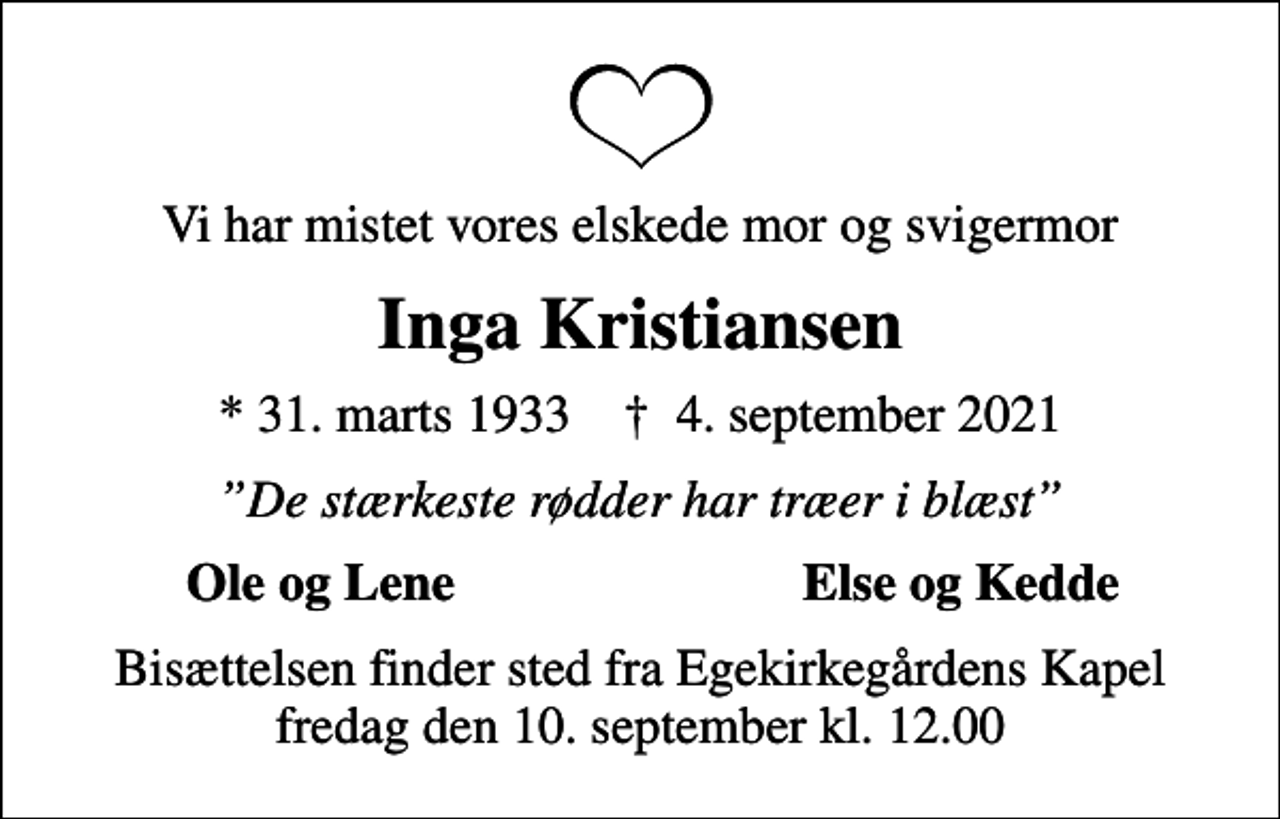 <p>Vi har mistet vores elskede mor og svigermor<br />Inga Kristiansen<br />* 31. marts 1933 ✝ 4. september 2021<br />De stærkeste rødder har træer i blæst<br />Ole og Lene<br />Else og Kedde<br />Bisættelsen finder sted fra Egekirkegårdens Kapel fredag den 10. september kl. 12.00</p>