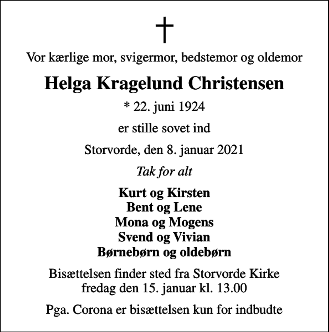 <p>Vor kærlige mor, svigermor, bedstemor og oldemor<br />Helga Kragelund Christensen<br />* 22. juni 1924<br />er stille sovet ind<br />Storvorde, den 8. januar 2021<br />Tak for alt<br />Kurt og Kirsten Bent og Lene Mona og Mogens Svend og Vivian Børnebørn og oldebørn<br />Bisættelsen finder sted fra Storvorde Kirke fredag den 15. januar kl. 13.00<br />Pga. Corona er bisættelsen kun for indbudte</p>