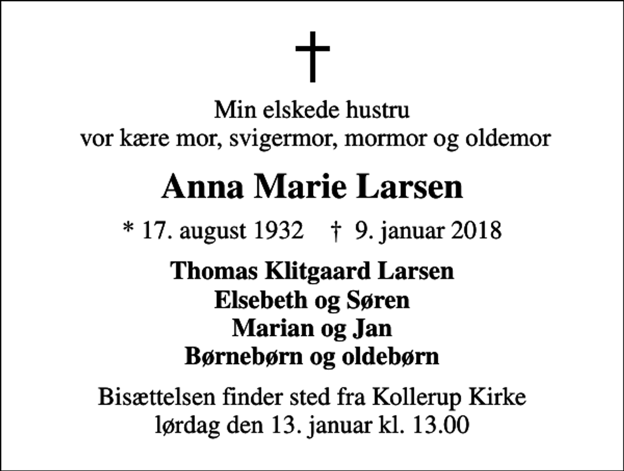 <p>Min elskede hustru vor kære mor, svigermor, mormor og oldemor<br />Anna Marie Larsen<br />* 17. august 1932 ✝ 9. januar 2018<br />Thomas Klitgaard Larsen Elsebeth og Søren Marian og Jan Børnebørn og oldebørn<br />Bisættelsen finder sted fra Kollerup Kirke lørdag den 13. januar kl. 13.00</p>