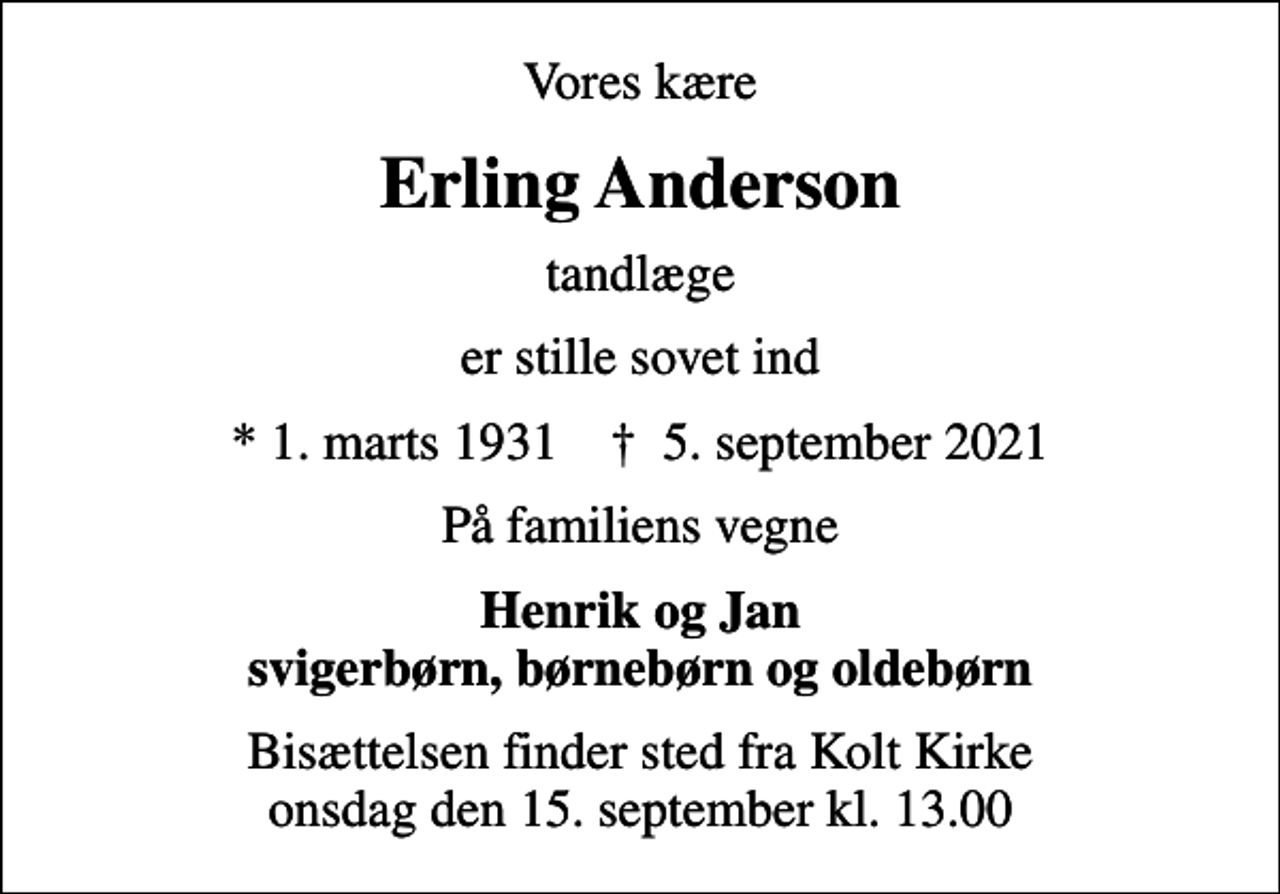<p>Vores kære<br />Erling Anderson<br />tandlæge<br />er stille sovet ind<br />* 1. marts 1931 ✝ 5. september 2021<br />På familiens vegne<br />Henrik og Jan svigerbørn, børnebørn og oldebørn<br />Bisættelsen finder sted fra Kolt Kirke onsdag den 15. september kl. 13.00</p>