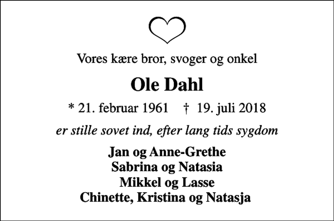 <p>Vores kære bror, svoger og onkel<br />Ole Dahl<br />* 21. februar 1961 ✝ 19. juli 2018<br />er stille sovet ind, efter lang tids sygdom<br />Jan og Anne-Grethe Sabrina og Natasia Mikkel og Lasse Chinette, Kristina og Natasja</p>