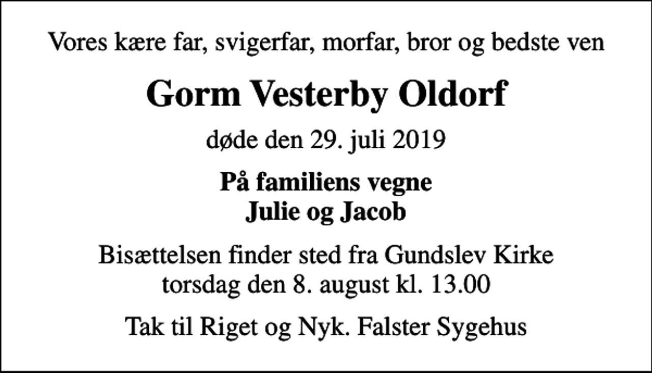 <p>Vores kære far, svigerfar, morfar, bror og bedste ven<br />Gorm Vesterby Oldorf<br />døde den 29. juli 2019<br />På familiens vegne Julie og Jacob<br />Bisættelsen finder sted fra Gundslev Kirke torsdag den 8. august kl. 13.00<br />Tak til Riget og Nyk. Falster Sygehus</p>