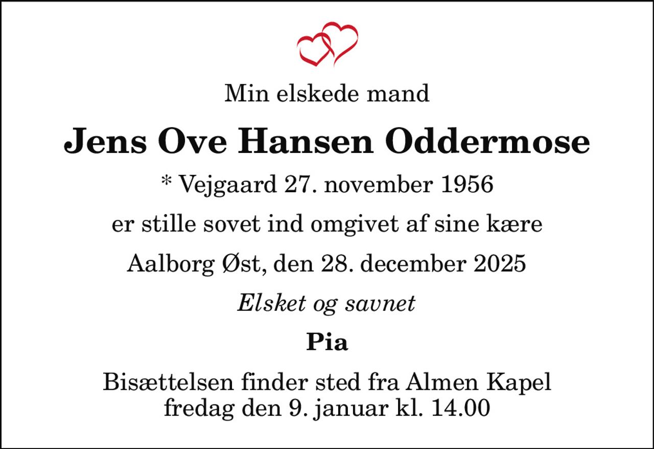 Min elskede mand
Jens Ove Hansen Oddermose
* Vejgaard 27. november 1956
er stille sovet ind omgivet af sine kære
Aalborg Øst, den 28. december 2025
Elsket og savnet
Pia
Bisættelsen finder sted fra Almen Kapel  fredag den 9. januar kl. 14.00