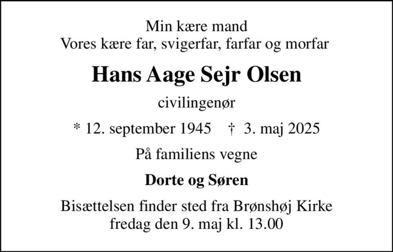 Min kære mand Vores kære far, svigerfar, farfar og morfar 
Hans Aage Sejr Olsen
civilingenør
* 12. september 1945    ✝ 3. maj 2025
På familiens vegne
Dorte og Søren
Bisættelsen finder sted fra Brønshøj Kirke  fredag den 9. maj kl. 13.00