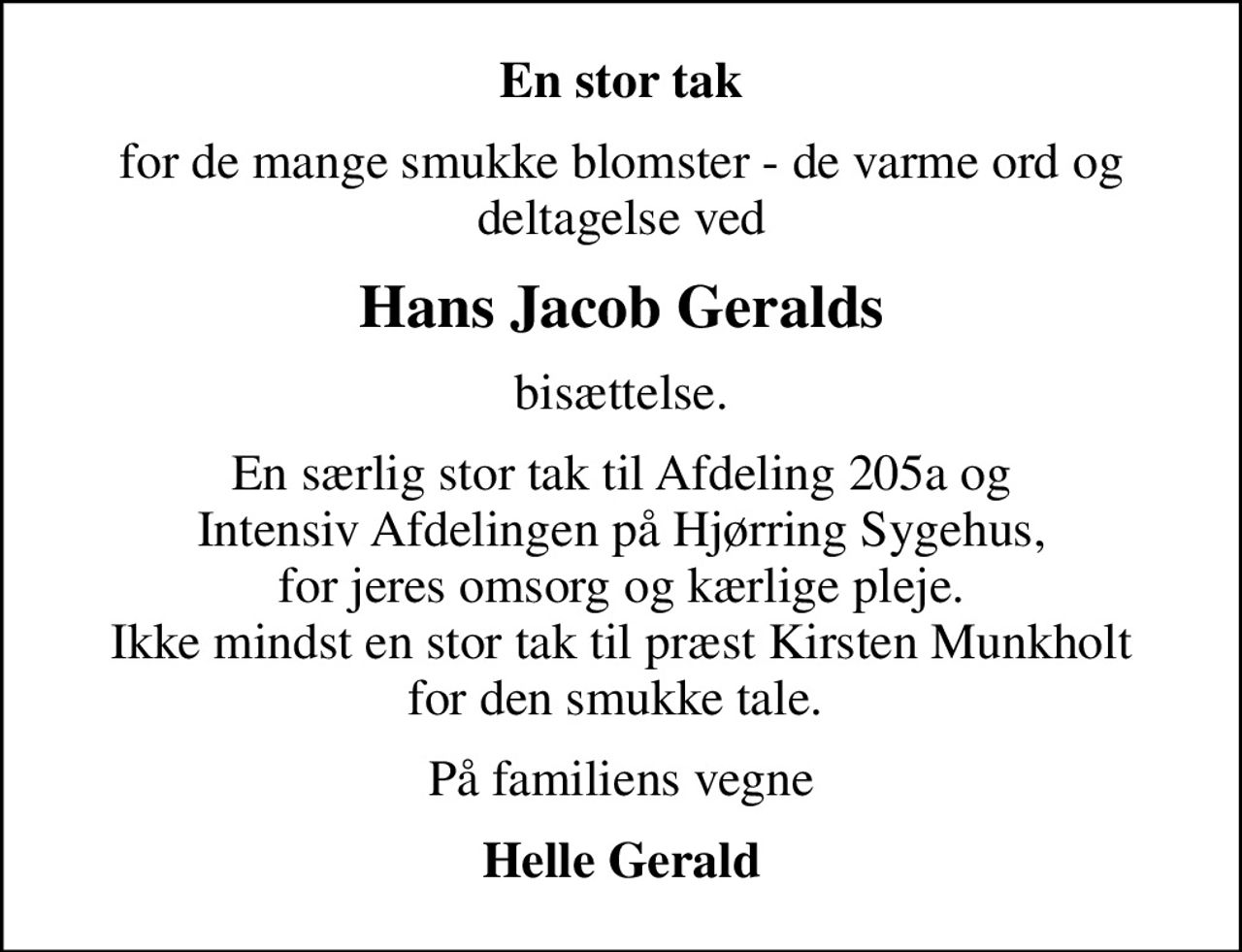 En stor tak
for de mange smukke blomster - de varme ord og deltagelse ved
Hans Jacob Geralds
bisættelse.
En særlig stor tak til Afdeling 205a og Intensiv Afdelingen på Hjørring Sygehus, for jeres omsorg og kærlige pleje. Ikke mindst en stor tak til præst Kirsten Munkholt for den smukke tale. 
På familiens vegne
Helle Gerald