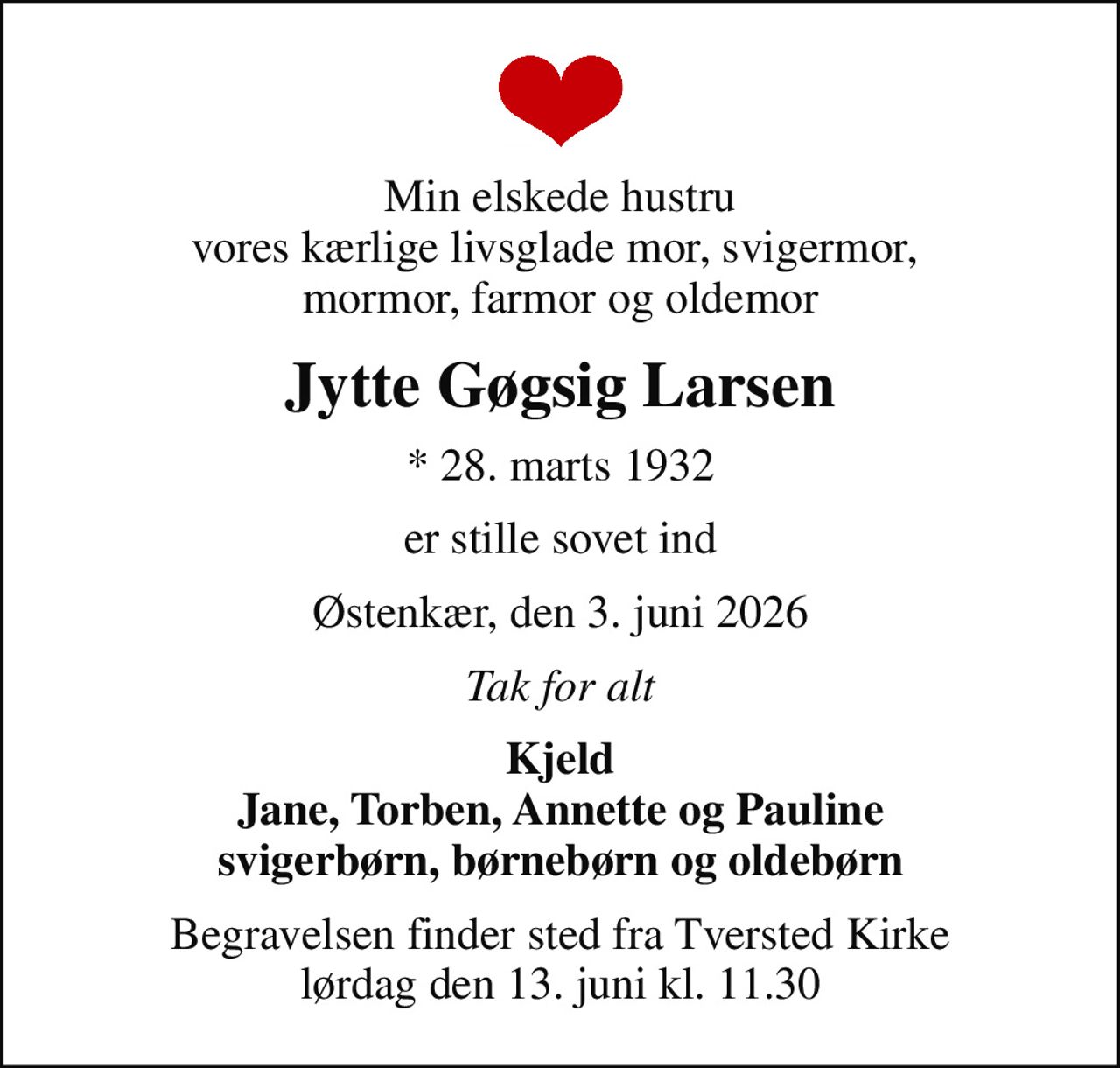 Min elskede hustru vores kærlige livsglade mor, svigermor,  mormor, farmor og oldemor
Jytte Gøgsig Larsen
* 28. marts 1932
er stille sovet ind
Østenkær, den 3. juni 2026
Tak for alt
Kjeld Jane, Torben, Annette og Pauline svigerbørn, børnebørn og oldebørn
Begravelsen finder sted fra Tversted Kirke  lørdag den 13. juni kl. 11.30