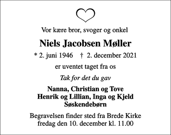 <p>Vor kære bror, svoger og onkel<br />Niels Jacobsen Møller<br />* 2. juni 1946 ✝ 2. december 2021<br />er uventet taget fra os<br />Tak for det du gav<br />Nanna, Christian og Tove Henrik og Lillian, Inga og Kjeld Søskendebørn<br />Begravelsen finder sted fra Brede Kirke fredag den 10. december kl. 11.00</p>