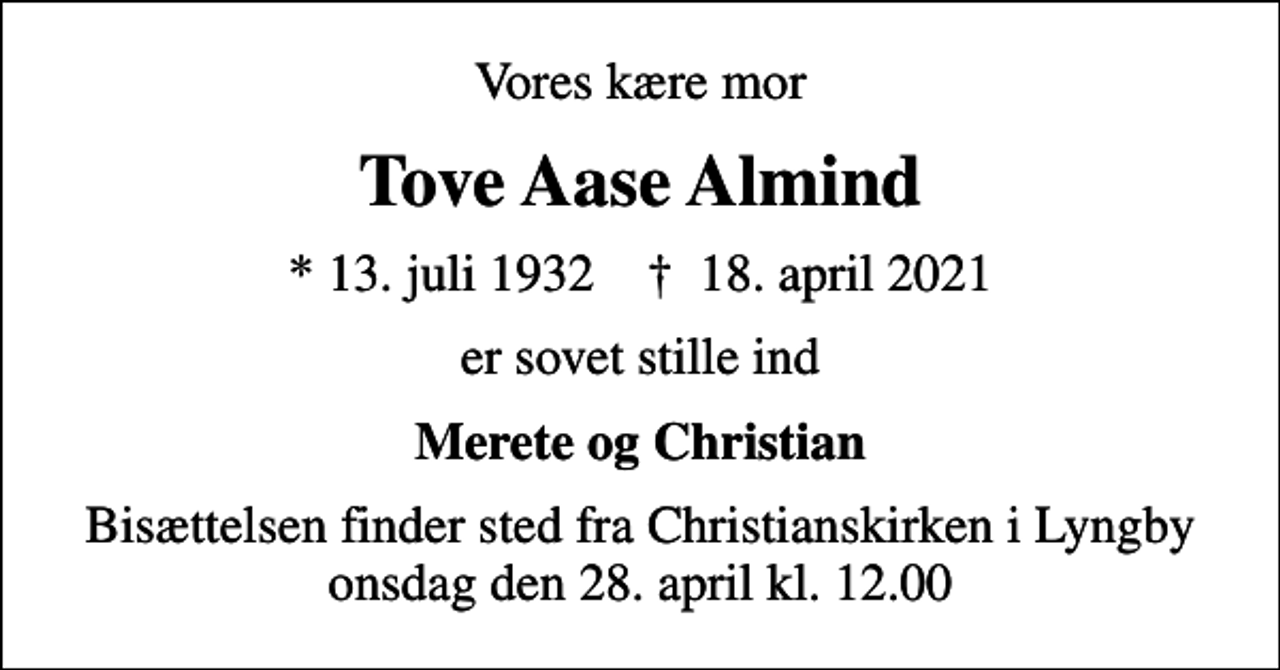 <p>Vores kære mor<br />Tove Aase Almind<br />* 13. juli 1932 ✝ 18. april 2021<br />er sovet stille ind<br />Merete og Christian<br />Bisættelsen finder sted fra Christianskirken i Lyngby onsdag den 28. april kl. 12.00</p>