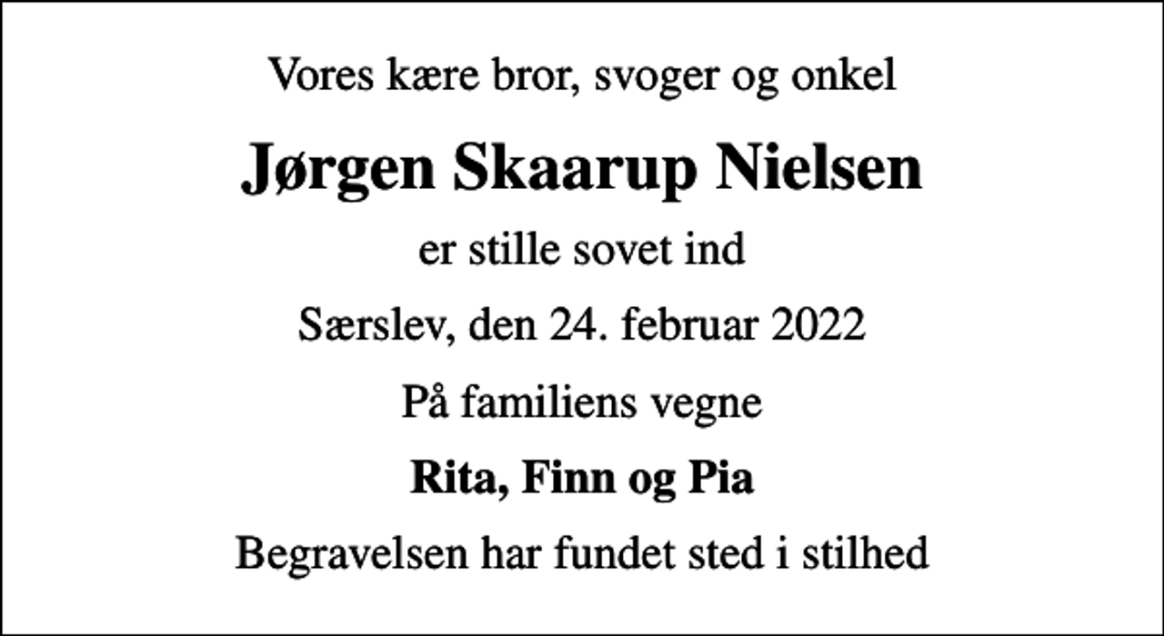 <p>Vores kære bror, svoger og onkel<br />Jørgen Skaarup Nielsen<br />er stille sovet ind<br />Særslev, den 24. februar 2022<br />På familiens vegne<br />Rita, Finn og Pia<br />Begravelsen har fundet sted i stilhed</p>