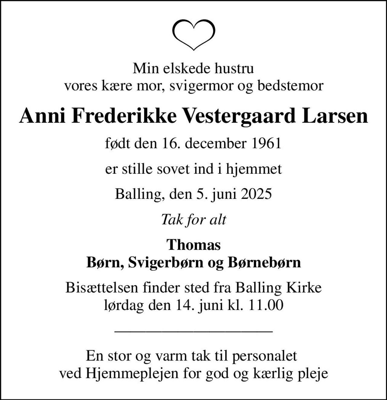 Min elskede hustru vores kære mor, svigermor og bedstemor
Anni Frederikke Vestergaard Larsen
født den 16. december 1961
er stille sovet ind i hjemmet
Balling, den 5. juni 2025
Tak for alt
Thomas Børn, Svigerbørn og Børnebørn
Bisættelsen finder sted fra Balling Kirke  lørdag den 14. juni kl. 11.00 
En stor og varm tak til personalet  ved Hjemmeplejen for god og kærlig pleje
