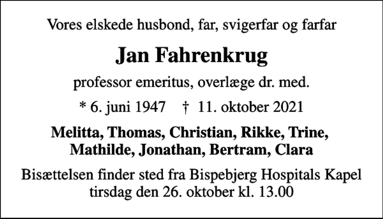 <p>Vores elskede husbond, far, svigerfar og farfar<br />Jan Fahrenkrug<br />professor emeritus, overlæge dr. med.<br />* 6. juni 1947 ✝ 11. oktober 2021<br />Melitta, Thomas, Christian, Rikke, Trine, Mathilde, Jonathan, Bertram, Clara<br />Bisættelsen finder sted fra Bispebjerg Hospitals Kapel tirsdag den 26. oktober kl. 13.00</p>