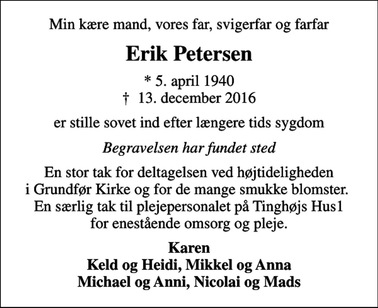 <p>Min kære mand, vores far, svigerfar og farfar<br />Erik Petersen<br />* 5. april 1940<br />✝ 13. december 2016<br />er stille sovet ind efter længere tids sygdom<br />Begravelsen har fundet sted<br />En stor tak for deltagelsen ved højtideligheden i Grundfør Kirke og for de mange smukke blomster. En særlig tak til plejepersonalet på Tinghøjs Hus1 for enestående omsorg og pleje.<br />Karen Keld og Heidi, Mikkel og Anna Michael og Anni, Nicolai og Mads</p>