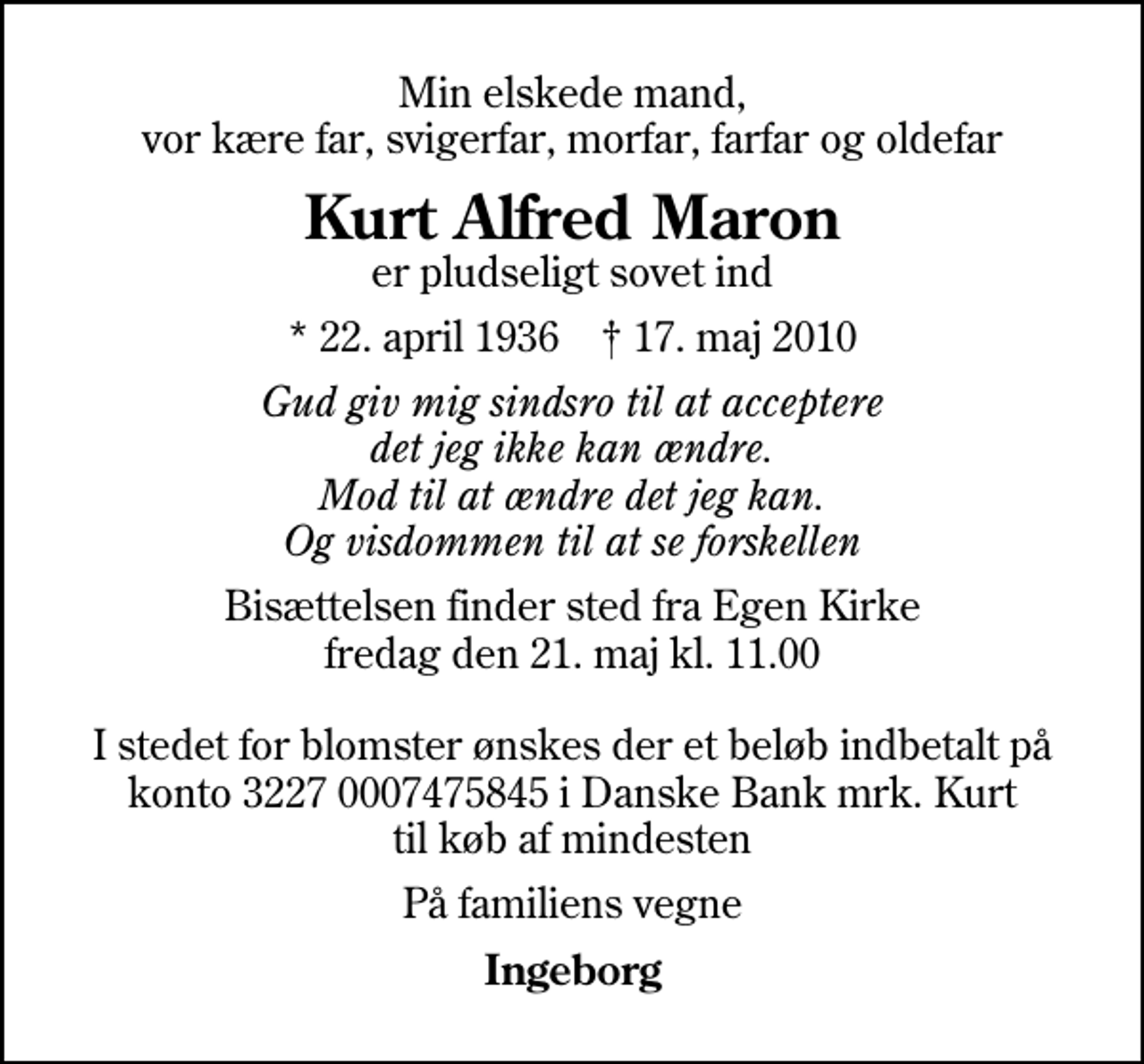 <p>Min elskede mand, vor kære far, svigerfar, morfar, farfar og oldefar<br />Kurt Alfred Maron<br />er pludseligt sovet ind<br />* 22. april 1936 ✝ 17. maj 2010<br />Gud giv mig sindsro til at acceptere det jeg ikke kan ændre. Mod til at ændre det jeg kan. Og visdommen til at se forskellen<br />Bisættelsen finder sted fra Egen Kirke fredag den 21. maj kl. 11.00 I stedet for blomster ønskes der et beløb indbetalt på konto 3227 0007475845 i Danske Bank mrk. Kurt til køb af mindesten<br />På familiens vegne<br />Ingeborg</p>