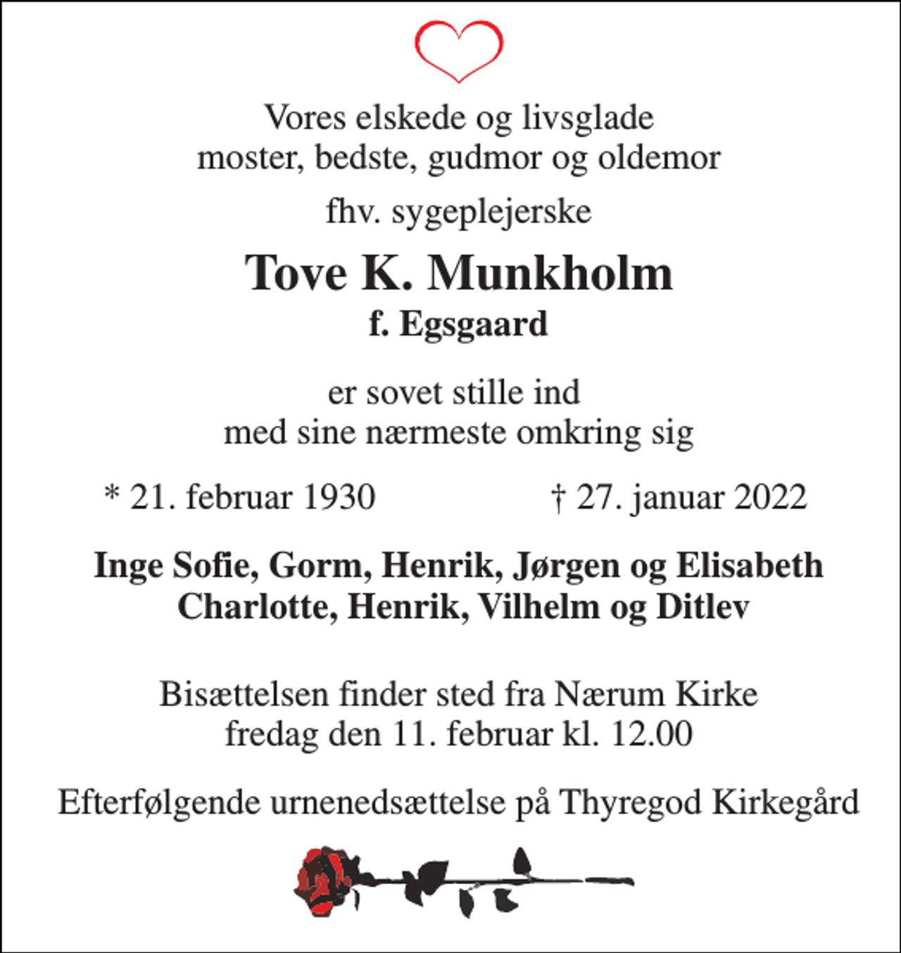 <p>Vores elskede og livsglade moster, bedste, gudmor og oldemor<br />fhv. sygeplejerske<br />Tove K. Munkholm f. Egsgaard<br />er sovet stille ind med sine nærmeste omkring sig<br />*​ 21. februar 1930<br />†​ 27. januar 2022​<br />Inge Sofie, Gorm, Henrik, Jørgen og Elisabeth Charlotte, Henrik, Vilhelm og Ditlev<br />Bisættelsen finder sted fra Nærum Kirke fredag den 11. februar kl. 12.00<br />Efterfølgende urnenedsættelse på Thyregod Kirkegård</p>