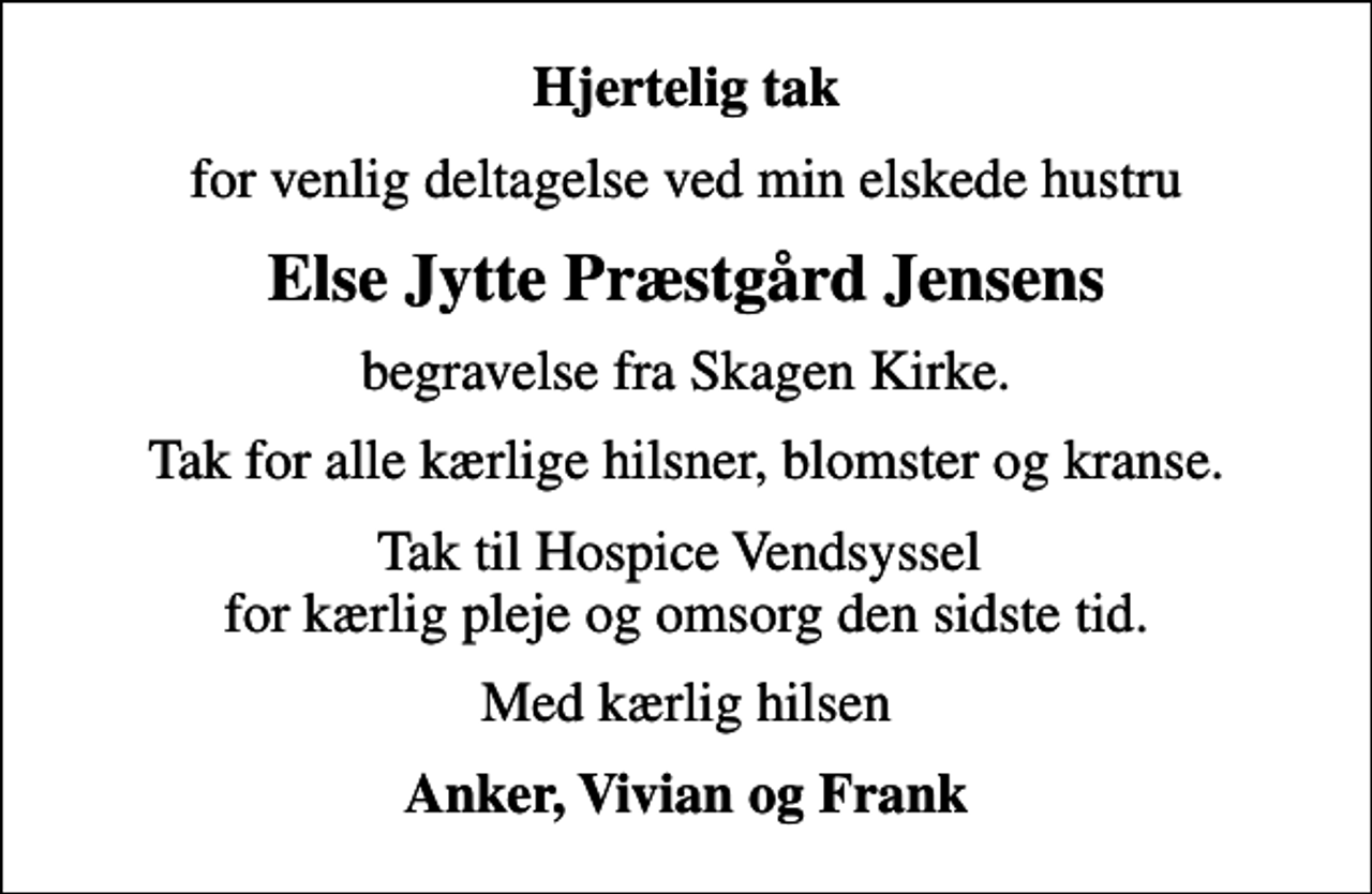 <p>Hjertelig tak<br />for venlig deltagelse ved min elskede hustru<br />Else Jytte Præstgård Jensens<br />begravelse fra Skagen Kirke.<br />Tak for alle kærlige hilsner, blomster og kranse.<br />Tak til Hospice Vendsyssel for kærlig pleje og omsorg den sidste tid.<br />Med kærlig hilsen<br />Anker, Vivian og Frank</p>