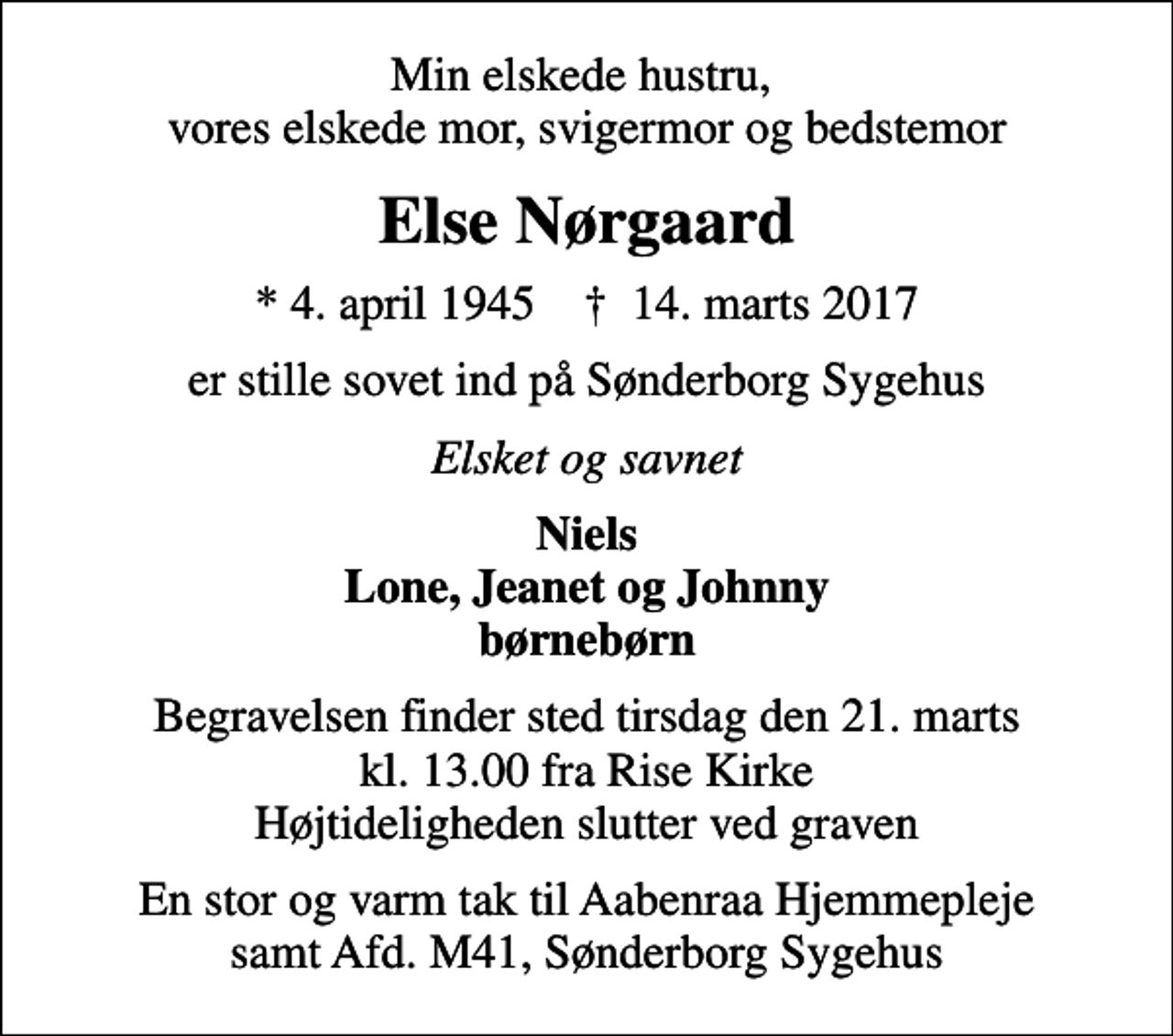 <p>Min elskede hustru, vores elskede mor, svigermor og bedstemor<br />Else Nørgaard<br />* 4. april 1945 ✝ 14. marts 2017<br />er stille sovet ind på Sønderborg Sygehus<br />Elsket og savnet<br />Niels Lone, Jeanet og Johnny børnebørn<br />Begravelsen finder sted tirsdag den 21. marts kl. 13.00 fra Rise Kirke Højtideligheden slutter ved graven<br />En stor og varm tak til Aabenraa Hjemmepleje samt Afd. M41, Sønderborg Sygehus</p>