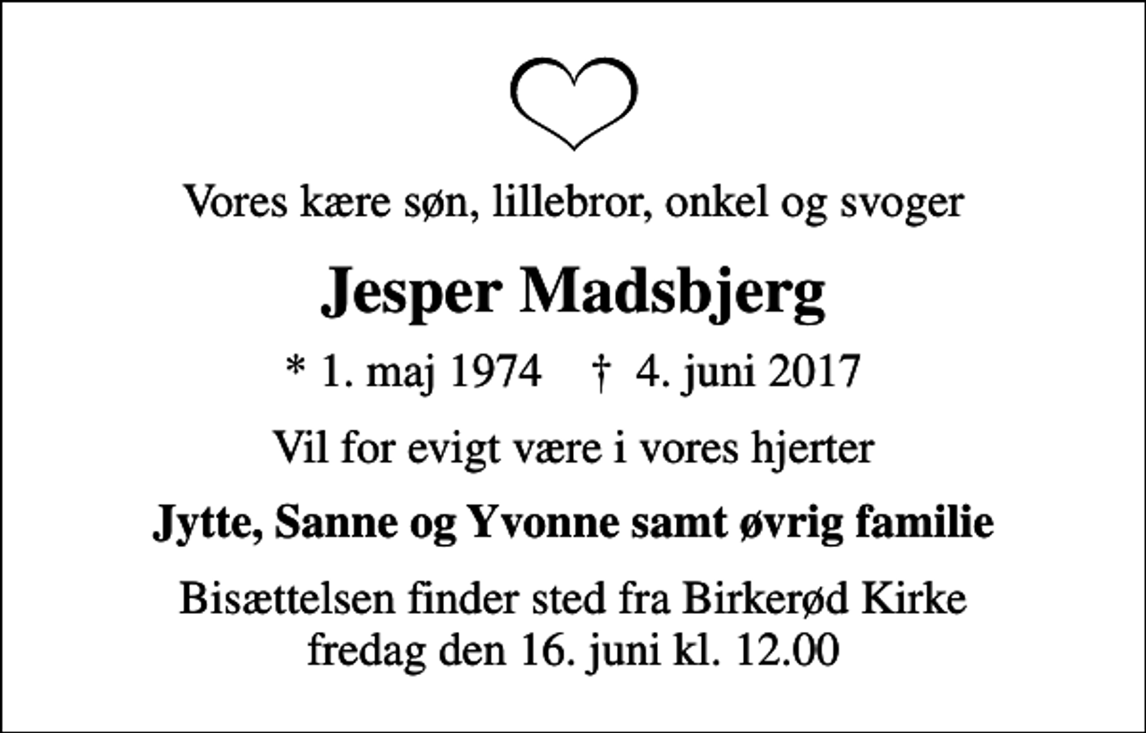 <p>Vores kære søn, lillebror, onkel og svoger<br />Jesper Madsbjerg<br />* 1. maj 1974 ✝ 4. juni 2017<br />Vil for evigt være i vores hjerter<br />Jytte, Sanne og Yvonne samt øvrig familie<br />Bisættelsen finder sted fra Birkerød Kirke fredag den 16. juni kl. 12.00</p>