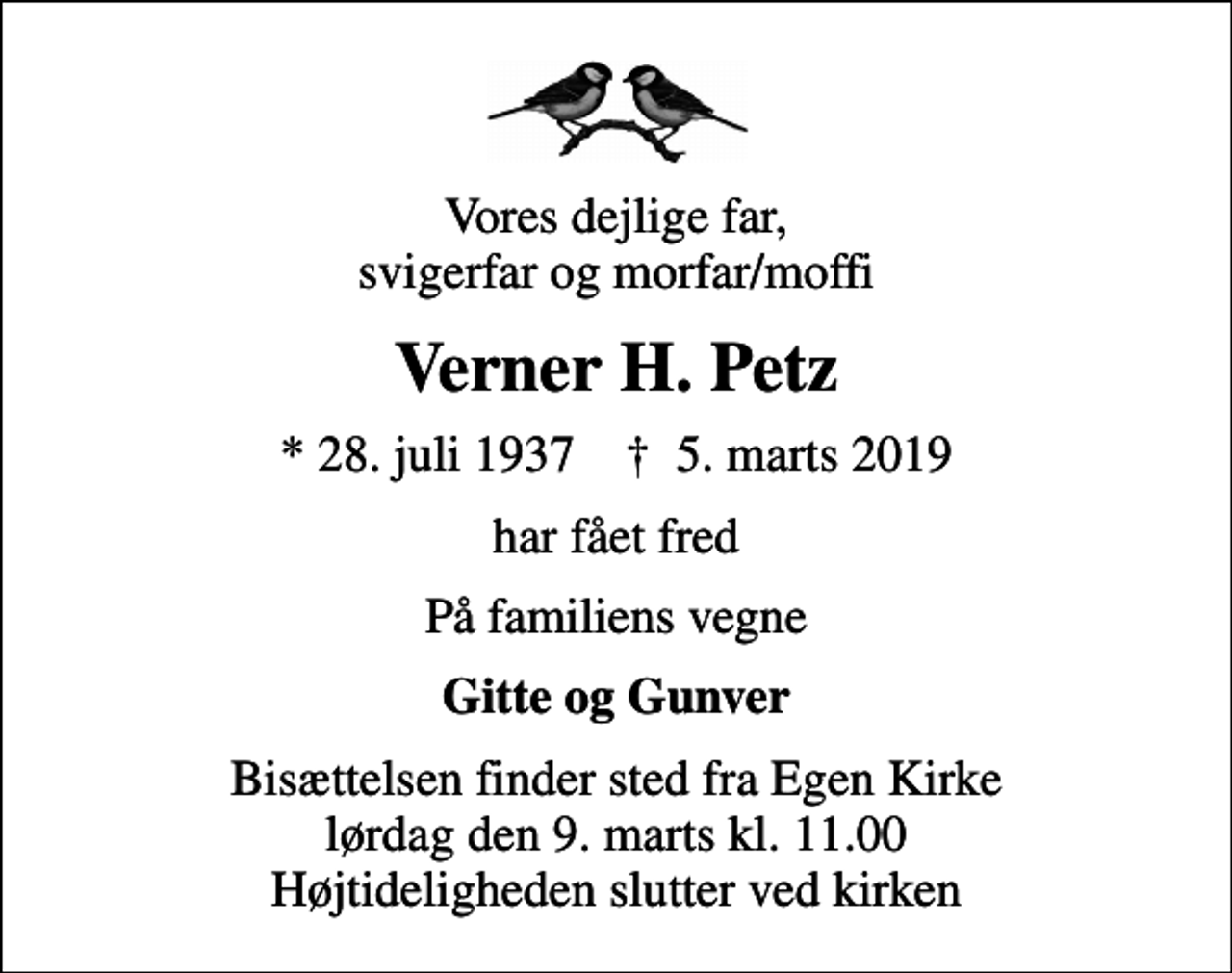 <p>Vores dejlige far, svigerfar og morfar/moffi<br />Verner H. Petz<br />* 28. juli 1937 ✝ 5. marts 2019<br />har fået fred<br />På familiens vegne<br />Gitte og Gunver<br />Bisættelsen finder sted fra Egen Kirke lørdag den 9. marts kl. 11.00 Højtideligheden slutter ved kirken</p>