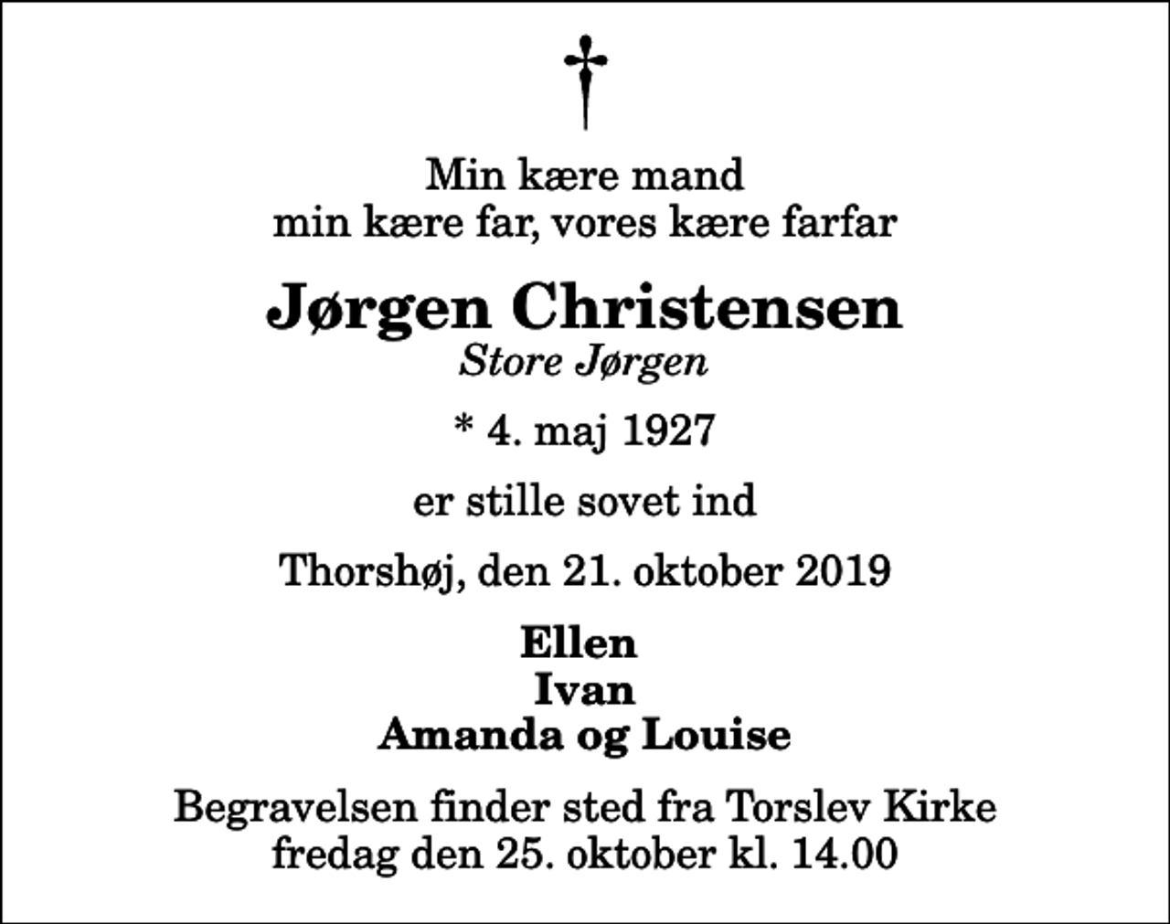<p>Min kære mand min kære far, vores kære farfar<br />Jørgen Christensen<br />Store Jørgen<br />* 4. maj 1927<br />er stille sovet ind<br />Thorshøj, den 21. oktober 2019<br />Ellen Ivan Amanda og Louise<br />Begravelsen finder sted fra Torslev Kirke fredag den 25. oktober kl. 14.00</p>