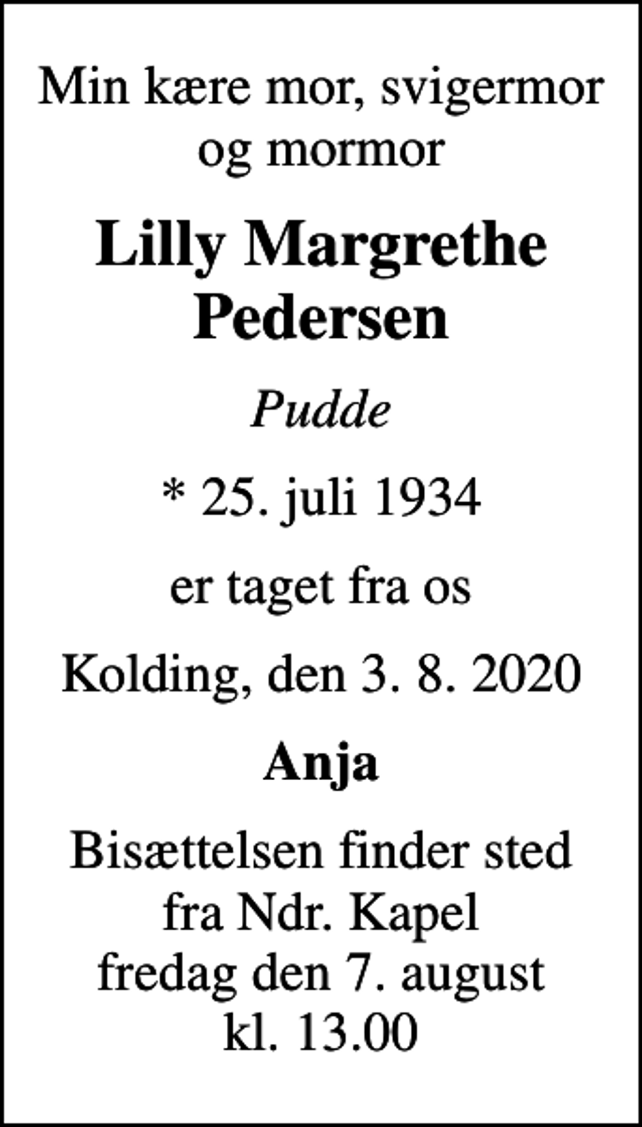 <p>Min kære mor, svigermor og mormor<br />Lilly Margrethe Pedersen<br />Pudde<br />* 25. juli 1934<br />er taget fra os<br />Kolding, den 3. 8. 2020<br />Anja<br />Bisættelsen finder sted fra Ndr. Kapel fredag den 7. august kl. 13.00</p>