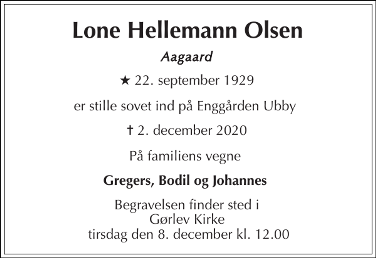 <p>Lone Hellemann Olsen<br />Aagaard<br />★​ 22. september 1929<br />er stille sovet ind på Enggården Ubby<br />✝​ 2. december 2020​<br />På familiens vegne<br />Gregers, Bodil og Johannes<br />Begravelsen finder sted i Gørlev Kirke tirsdag den 8. december kl. 12.00</p>