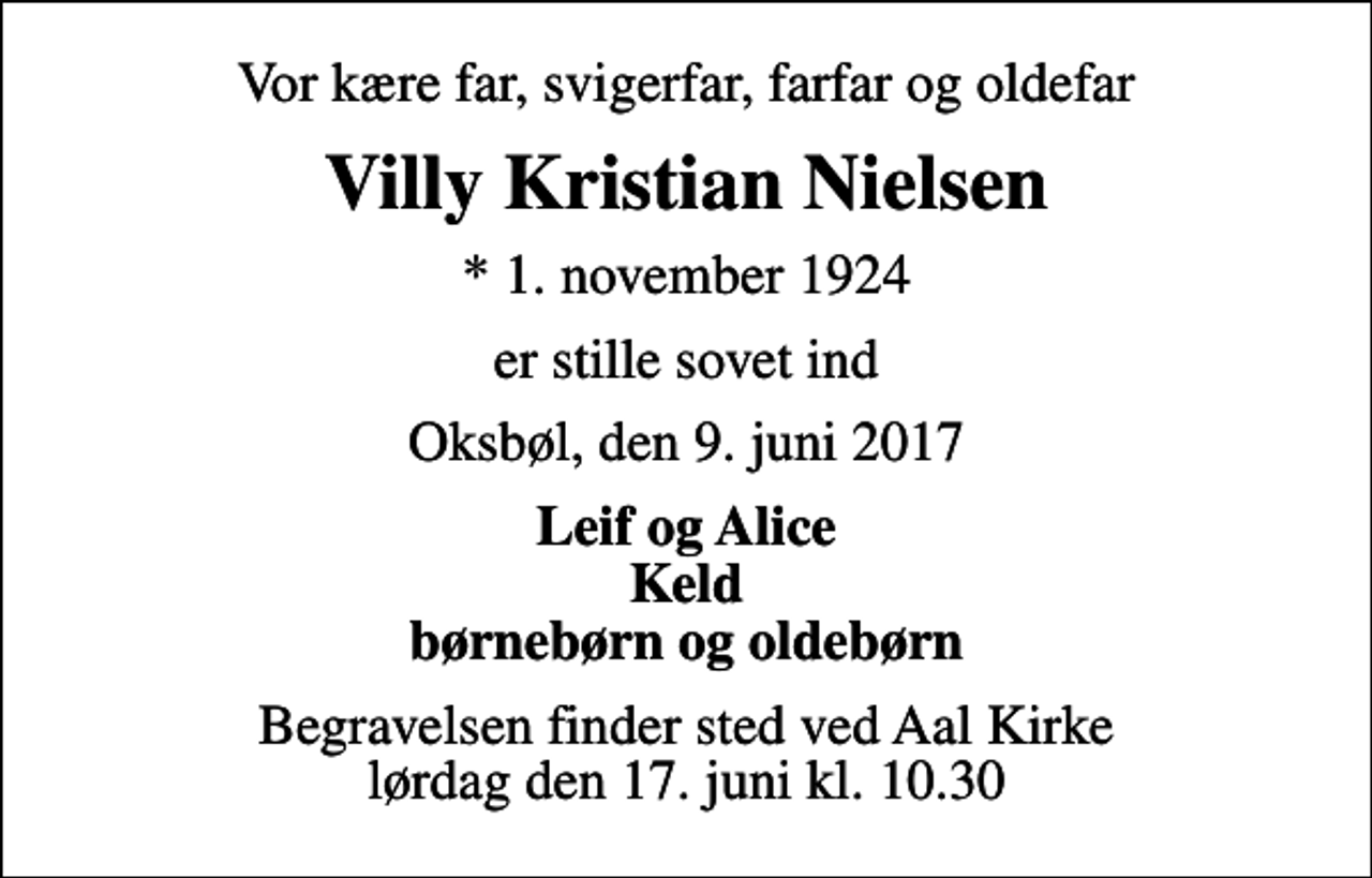 <p>Vor kære far, svigerfar, farfar og oldefar<br />Villy Kristian Nielsen<br />* 1. november 1924<br />er stille sovet ind<br />Oksbøl, den 9. juni 2017<br />Leif og Alice Keld børnebørn og oldebørn<br />Begravelsen finder sted ved Aal Kirke lørdag den 17. juni kl. 10.30</p>