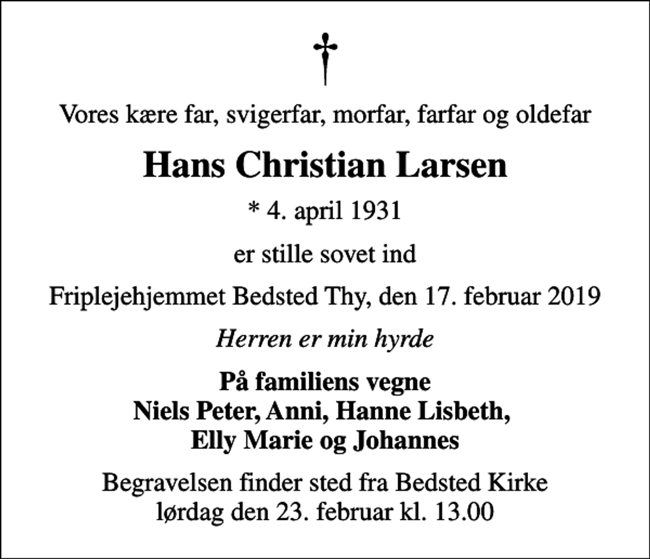 <p>Vores kære far, svigerfar, morfar, farfar og oldefar<br />Hans Christian Larsen<br />* 4. april 1931<br />er stille sovet ind<br />Friplejehjemmet Bedsted Thy, den 17. februar 2019<br />Herren er min hyrde<br />På familiens vegne Niels Peter, Anni, Hanne Lisbeth, Elly Marie og Johannes<br />Begravelsen finder sted fra Bedsted Kirke lørdag den 23. februar kl. 13.00</p>