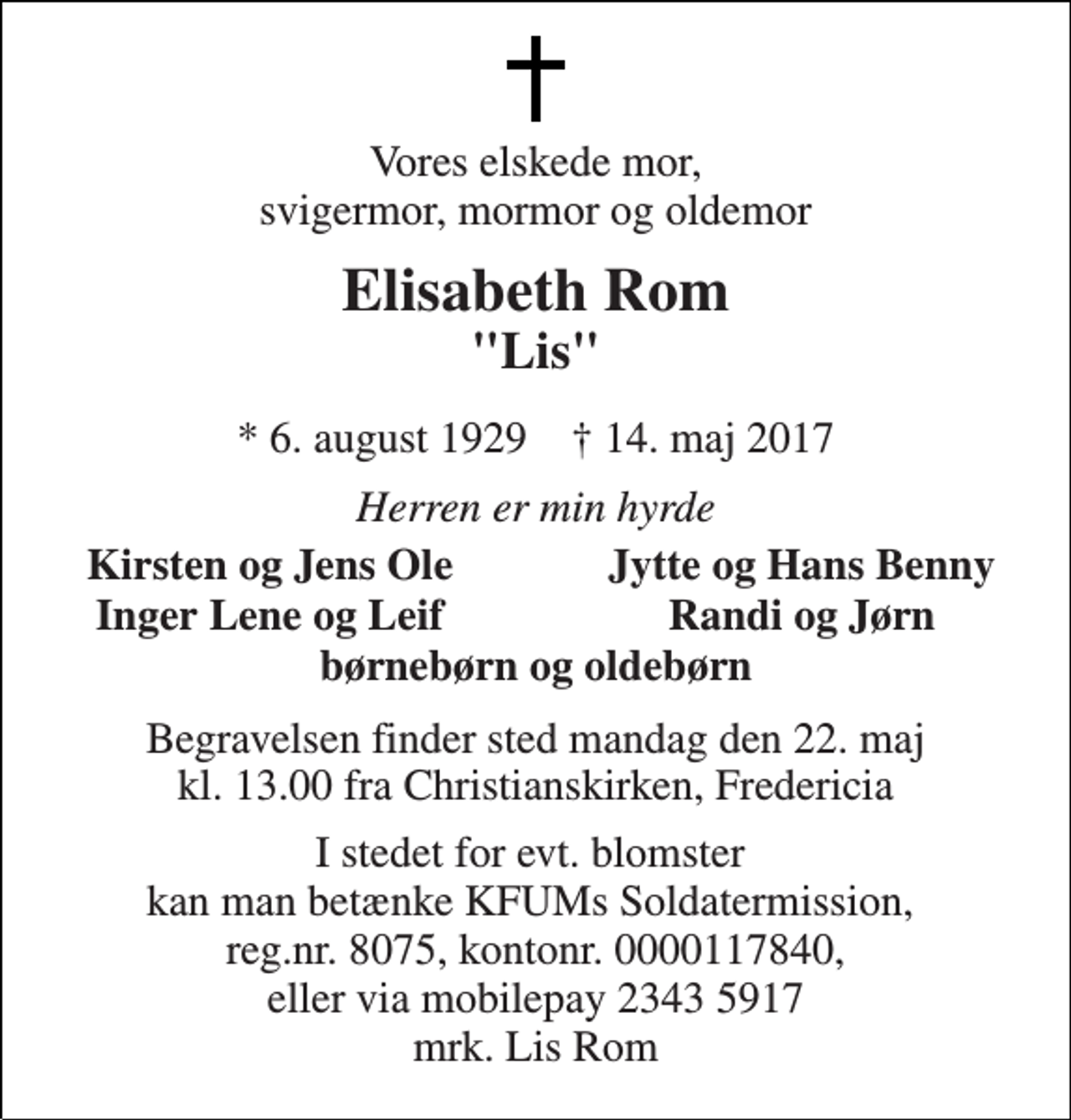<p>Vores elskede mor, svigermor, mormor og oldemor<br />Elisabeth Rom<br />"Lis"<br />* 6. august 1929 † 14. maj 2017<br />Herren er min hyrde<br />Kirsten og Jens Ole<br />Jytte og Hans Benny<br />Inger Lene og Leif<br />Randi og Jørn<br />børnebørn og oldebørn<br />Begravelsen finder sted mandag den 22. maj kl. 13.00 fra Christianskirken, Fredericia<br />I stedet for evt. blomster kan man betænke KFUMs Soldatermission, reg.nr. 8075, kontonr. 0000117840, eller via mobilepay 2343 5917 mrk. Lis Rom</p>