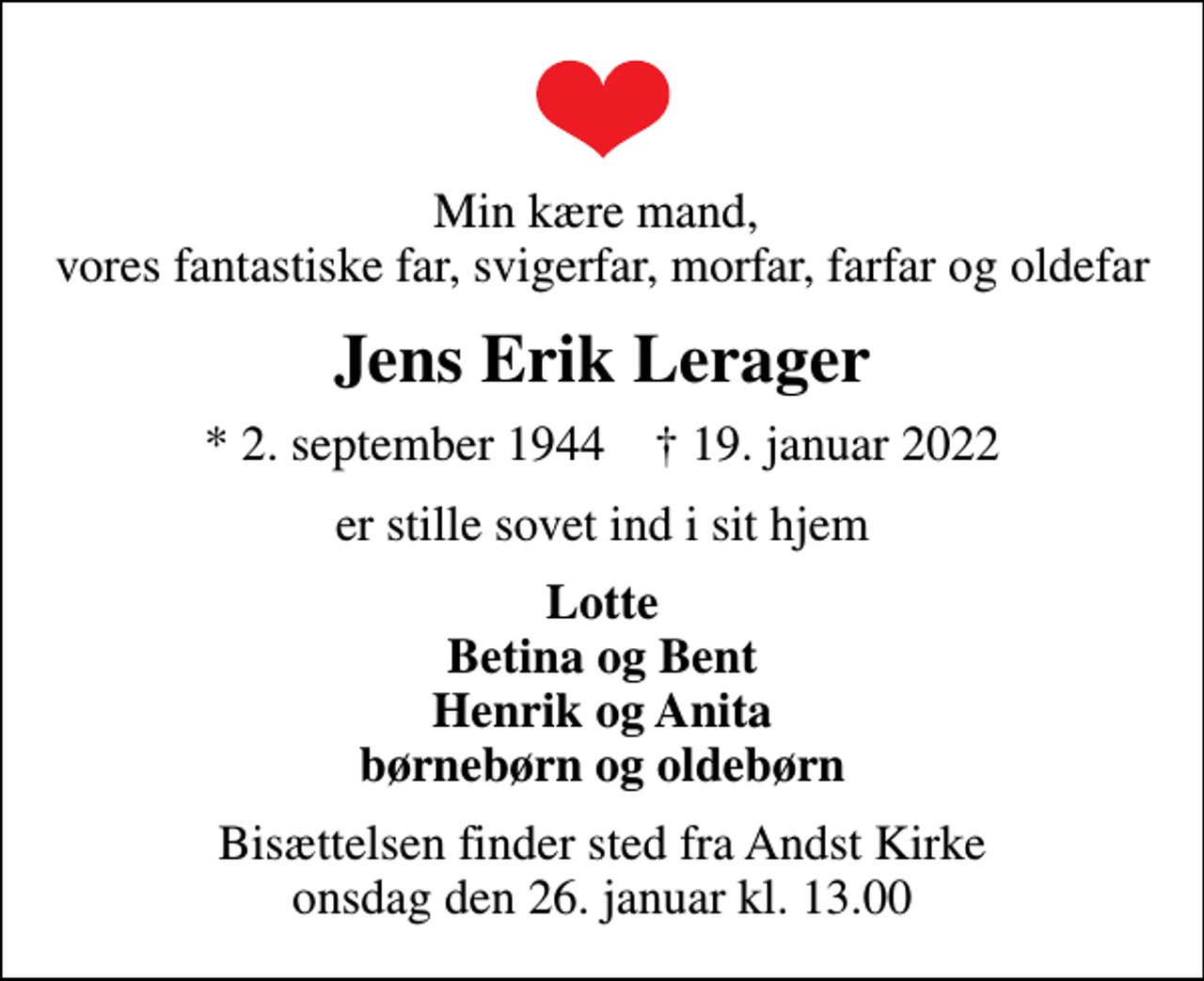 <p>Min kære mand, vores fantastiske far, svigerfar, morfar, farfar og oldefar<br />Jens Erik Lerager<br />* 2. september 1944 ✝ 19. januar 2022<br />er stille sovet ind i sit hjem<br />Lotte Betina og Bent Henrik og Anita børnebørn og oldebørn<br />Bisættelsen finder sted fra Andst Kirke onsdag den 26. januar kl. 13.00</p>